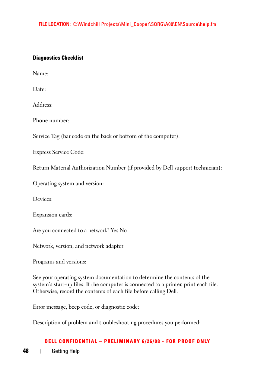 48 Getting HelpFILE LOCATION:  C:\Windchill Projects\Mini_Cooper\SQRG\A00\EN\Source\help.fmDELL CONFIDENTIAL – PRELIMINARY 6/26/08 - FOR PROOF ONLYDiagnostics ChecklistName:Date:Address:Phone number:Service Tag (bar code on the back or bottom of the computer):Express Service Code:Return Material Authorization Number (if provided by Dell support technician):Operating system and version:Devices:Expansion cards:Are you connected to a network? Yes NoNetwork, version, and network adapter:Programs and versions:See your operating system documentation to determine the contents of the system’s start-up files. If the computer is connected to a printer, print each file. Otherwise, record the contents of each file before calling Dell.Error message, beep code, or diagnostic code:Description of problem and troubleshooting procedures you performed: