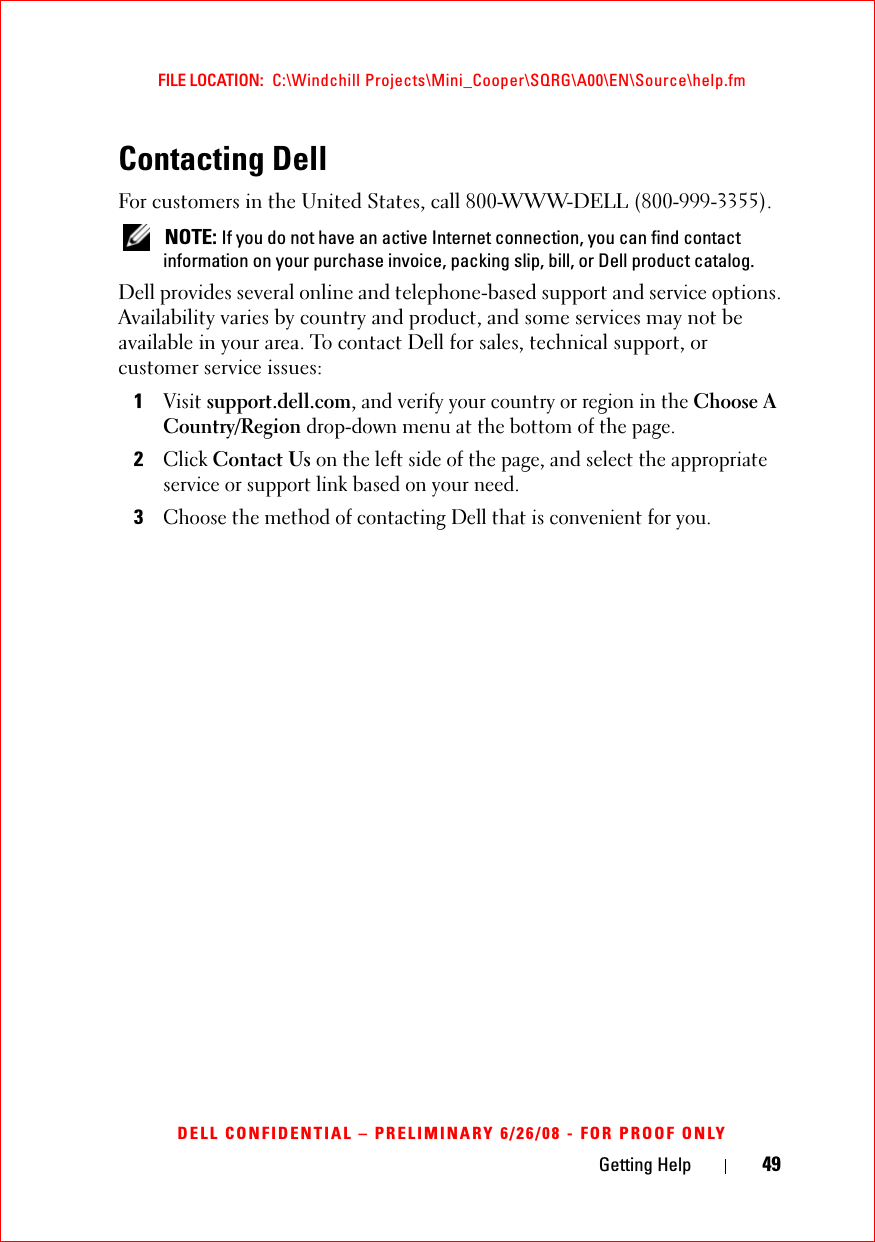 Getting Help 49FILE LOCATION:  C:\Windchill Projects\Mini_Cooper\SQRG\A00\EN\Source\help.fmDELL CONFIDENTIAL – PRELIMINARY 6/26/08 - FOR PROOF ONLYContacting DellFor customers in the United States, call 800-WWW-DELL (800-999-3355). NOTE: If you do not have an active Internet connection, you can find contact information on your purchase invoice, packing slip, bill, or Dell product catalog. Dell provides several online and telephone-based support and service options. Availability varies by country and product, and some services may not be available in your area. To contact Dell for sales, technical support, or customer service issues:1Visit support.dell.com, and verify your country or region in the Choose A Country/Region drop-down menu at the bottom of the page. 2Click Contact Us on the left side of the page, and select the appropriate service or support link based on your need.3Choose the method of contacting Dell that is convenient for you.