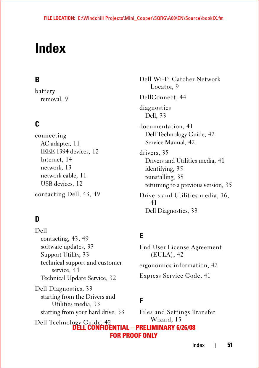 FILE LOCATION:  C:\Windchill Projects\Mini_Cooper\SQRG\A00\EN\Source\bookIX.fmDELL CONFIDENTIAL – PRELIMINARY 6/26/08FOR PROOF ONLYIndex 51IndexBbatteryremoval, 9CconnectingAC adapter, 11IEEE 1394 devices, 12Internet, 14network, 13network cable, 11USB devices, 12contacting Dell, 43, 49DDellcontacting, 43, 49software updates, 33Support Utility, 33technical support and customer service, 44Technical Update Service, 32Dell Diagnostics, 33starting from the Drivers and Utilities media, 33starting from your hard drive, 33Dell Technology Guide, 42Dell Wi-Fi Catcher Network Locator, 9DellConnect, 44diagnosticsDell, 33documentation, 41Dell Technology Guide, 42Service Manual, 42drivers, 35Drivers and Utilities media, 41identifying, 35reinstalling, 35returning to a previous version, 35Drivers and Utilities media, 36, 41Dell Diagnostics, 33EEnd User License Agreement (EULA), 42ergonomics information, 42Express Service Code, 41FFiles and Settings Transfer Wizard, 15