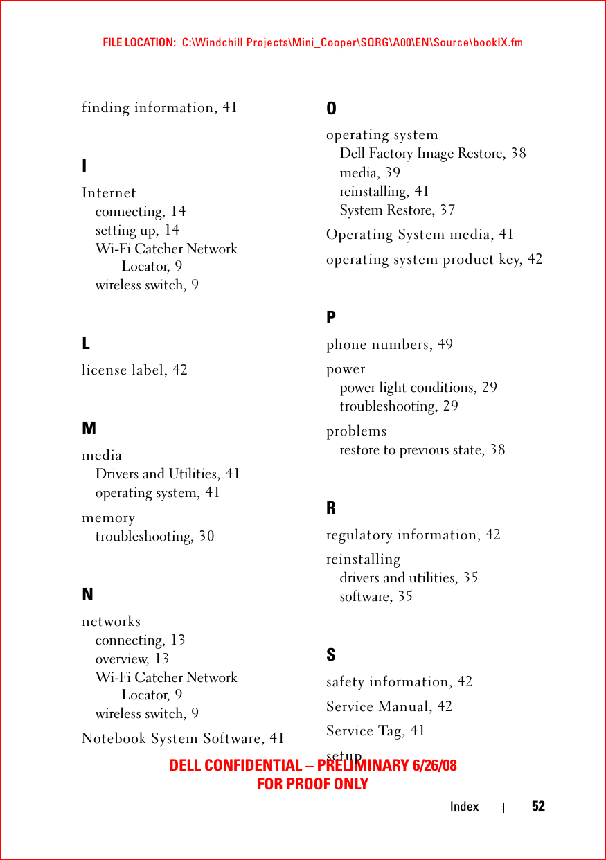 FILE LOCATION:  C:\Windchill Projects\Mini_Cooper\SQRG\A00\EN\Source\bookIX.fmDELL CONFIDENTIAL – PRELIMINARY 6/26/08FOR PROOF ONLYIndex 52finding information, 41IInternetconnecting, 14setting up, 14Wi-Fi Catcher Network Locator, 9wireless switch, 9Llicense label, 42MmediaDrivers and Utilities, 41operating system, 41memorytroubleshooting, 30Nnetworksconnecting, 13overview, 13Wi-Fi Catcher Network Locator, 9wireless switch, 9Notebook System Software, 41Ooperating systemDell Factory Image Restore, 38media, 39reinstalling, 41System Restore, 37Operating System media, 41operating system product key, 42Pphone numbers, 49powerpower light conditions, 29troubleshooting, 29problemsrestore to previous state, 38Rregulatory information, 42reinstallingdrivers and utilities, 35software, 35Ssafety information, 42Service Manual, 42Service Tag, 41setup