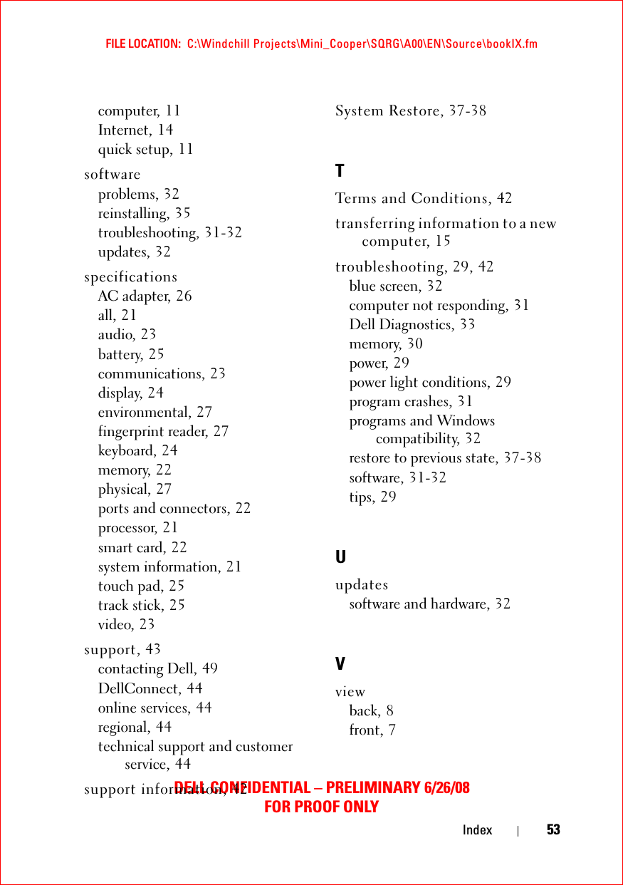 FILE LOCATION:  C:\Windchill Projects\Mini_Cooper\SQRG\A00\EN\Source\bookIX.fmDELL CONFIDENTIAL – PRELIMINARY 6/26/08FOR PROOF ONLYIndex 53computer, 11Internet, 14quick setup, 11softwareproblems, 32reinstalling, 35troubleshooting, 31-32updates, 32specificationsAC adapter, 26all, 21audio, 23battery, 25communications, 23display, 24environmental, 27fingerprint reader, 27keyboard, 24memory, 22physical, 27ports and connectors, 22processor, 21smart card, 22system information, 21touch pad, 25track stick, 25video, 23support, 43contacting Dell, 49DellConnect, 44online services, 44regional, 44technical support and customer service, 44support information, 42System Restore, 37-38TTerms and Conditions, 42transferring information to a new computer, 15troubleshooting, 29, 42blue screen, 32computer not responding, 31Dell Diagnostics, 33memory, 30power, 29power light conditions, 29program crashes, 31programs and Windows compatibility, 32restore to previous state, 37-38software, 31-32tips, 29Uupdatessoftware and hardware, 32Vviewback, 8front, 7