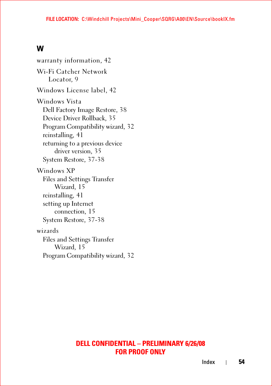 FILE LOCATION:  C:\Windchill Projects\Mini_Cooper\SQRG\A00\EN\Source\bookIX.fmDELL CONFIDENTIAL – PRELIMINARY 6/26/08FOR PROOF ONLYIndex 54Wwarranty information, 42Wi-Fi Catcher Network Locator, 9Windows License label, 42Windows VistaDell Factory Image Restore, 38Device Driver Rollback, 35Program Compatibility wizard, 32reinstalling, 41returning to a previous device driver version, 35System Restore, 37-38Windows XPFiles and Settings Transfer Wizard, 15reinstalling, 41setting up Internet connection, 15System Restore, 37-38wizardsFiles and Settings Transfer Wizard, 15Program Compatibility wizard, 32