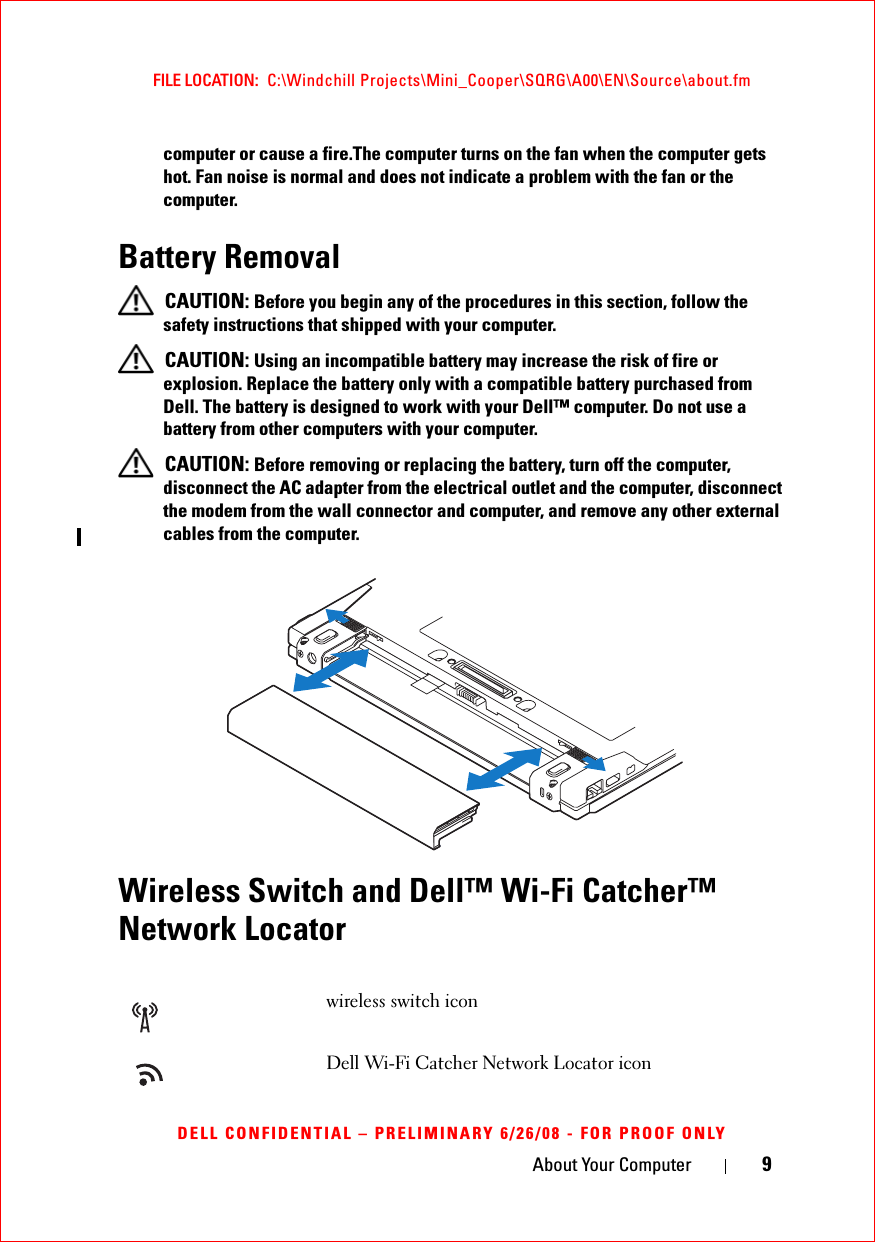 About Your Computer 9FILE LOCATION:  C:\Windchill Projects\Mini_Cooper\SQRG\A00\EN\Source\about.fmDELL CONFIDENTIAL – PRELIMINARY 6/26/08 - FOR PROOF ONLYcomputer or cause a fire.The computer turns on the fan when the computer gets hot. Fan noise is normal and does not indicate a problem with the fan or the computer.Battery Removal CAUTION: Before you begin any of the procedures in this section, follow the safety instructions that shipped with your computer. CAUTION: Using an incompatible battery may increase the risk of fire or explosion. Replace the battery only with a compatible battery purchased from Dell. The battery is designed to work with your Dell™ computer. Do not use a battery from other computers with your computer.  CAUTION: Before removing or replacing the battery, turn off the computer, disconnect the AC adapter from the electrical outlet and the computer, disconnect the modem from the wall connector and computer, and remove any other external cables from the computer.Wireless Switch and Dell™ Wi-Fi Catcher™ Network Locatorwireless switch iconDell Wi-Fi Catcher Network Locator icon