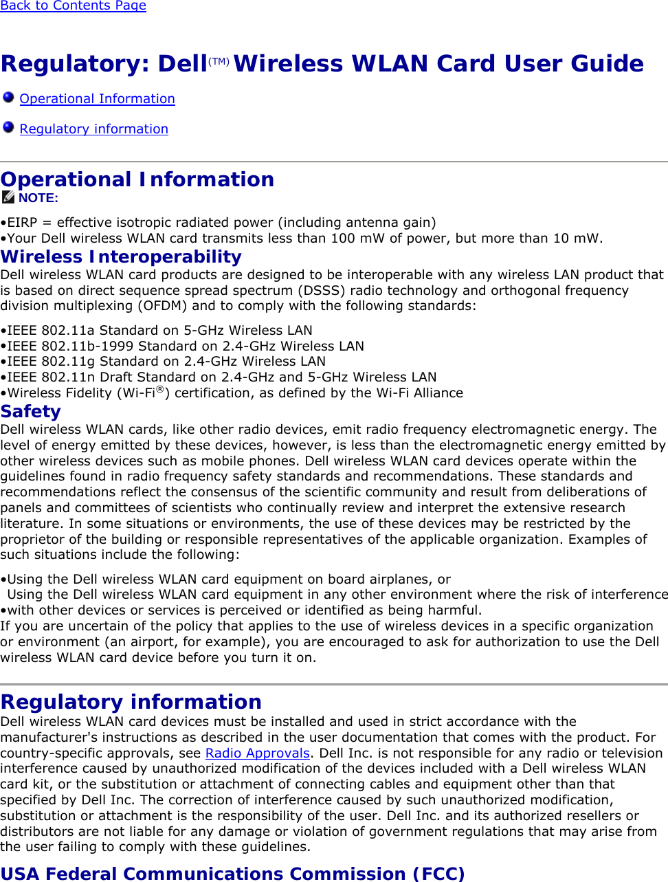  Back to Contents Page  Regulatory: Dell(TM) Wireless WLAN Card User Guide  Operational Information  Regulatory information  Operational Information  NOTE: • EIRP = effective isotropic radiated power (including antenna gain)  • Your Dell wireless WLAN card transmits less than 100 mW of power, but more than 10 mW. Wireless Interoperability Dell wireless WLAN card products are designed to be interoperable with any wireless LAN product that is based on direct sequence spread spectrum (DSSS) radio technology and orthogonal frequency division multiplexing (OFDM) and to comply with the following standards: • IEEE 802.11a Standard on 5-GHz Wireless LAN  • IEEE 802.11b-1999 Standard on 2.4-GHz Wireless LAN  • IEEE 802.11g Standard on 2.4-GHz Wireless LAN  • IEEE 802.11n Draft Standard on 2.4-GHz and 5-GHz Wireless LAN • Wireless Fidelity (Wi-Fi®) certification, as defined by the Wi-Fi Alliance  Safety Dell wireless WLAN cards, like other radio devices, emit radio frequency electromagnetic energy. The level of energy emitted by these devices, however, is less than the electromagnetic energy emitted by other wireless devices such as mobile phones. Dell wireless WLAN card devices operate within the guidelines found in radio frequency safety standards and recommendations. These standards and recommendations reflect the consensus of the scientific community and result from deliberations of panels and committees of scientists who continually review and interpret the extensive research literature. In some situations or environments, the use of these devices may be restricted by the proprietor of the building or responsible representatives of the applicable organization. Examples of such situations include the following: • Using the Dell wireless WLAN card equipment on board airplanes, or  • Using the Dell wireless WLAN card equipment in any other environment where the risk of interference with other devices or services is perceived or identified as being harmful.  If you are uncertain of the policy that applies to the use of wireless devices in a specific organization or environment (an airport, for example), you are encouraged to ask for authorization to use the Dell wireless WLAN card device before you turn it on.  Regulatory information Dell wireless WLAN card devices must be installed and used in strict accordance with the manufacturer&apos;s instructions as described in the user documentation that comes with the product. For country-specific approvals, see Radio Approvals. Dell Inc. is not responsible for any radio or television interference caused by unauthorized modification of the devices included with a Dell wireless WLAN card kit, or the substitution or attachment of connecting cables and equipment other than that specified by Dell Inc. The correction of interference caused by such unauthorized modification, substitution or attachment is the responsibility of the user. Dell Inc. and its authorized resellers or distributors are not liable for any damage or violation of government regulations that may arise from the user failing to comply with these guidelines. USA Federal Communications Commission (FCC) 