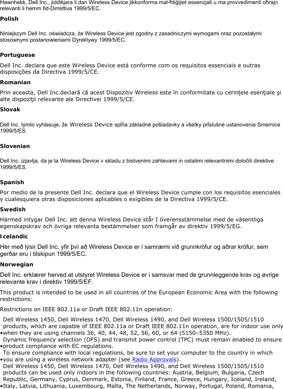 Hawnhekk, Dell Inc., jiddikjara li dan Wireless Device jikkonforma mal-ħtiġijiet essenzjali u ma provvedimenti oħrajn relevanti li hemm fid-Dirrettiva 1999/5/EC. Polish Niniejszym Dell Inc. oświadcza, że Wireless Device jest zgodny z zasadniczymi wymogami oraz pozostałymi stosownymi postanowieniami Dyrektywy 1999/5/EC. Portuguese Dell Inc. declara que este Wireless Device está conforme com os requisitos essenciais e outras disposições da Directiva 1999/5/CE. Romanian Prin aceasta, Dell Inc.declară că acest Dispozitiv Wireless este în conformitate cu cerinţele esenţiale şi alte dispoziţii relevante ale Directivei 1999/5/CE. Slovak Dell Inc. týmto vyhlasuje, že Wireless Device spĺňa základné pošiadavky a všetky prĺslušné ustanovenia Smernice 1999/5/ES. Slovenian Dell Inc. izjavlja, da je ta Wireless Device v skladu z bistvenimi zahtevami in ostalimi relevantnimi določili direktive 1999/5/ES. Spanish Por medio de la presente Dell Inc. declara que el Wireless Device cumple con los requisitos esenciales y cualesquiera otras disposiciones aplicables o exigibles de la Directiva 1999/5/CE. Swedish Härmed intygar Dell Inc. att denna Wireless Device står I överensstämmelse med de väsentliga egenskapskrav och övriga relevanta bestämmelser som framgår av direktiv 1999/5/EG. Icelandic Hér með lýsir Dell Inc. yfir því að Wireless Device er í samræmi við grunnkröfur og aðrar kröfur, sem gerðar eru í tilskipun 1999/5/EC. Norwegian Dell Inc. erklærer herved at utstyret Wireless Device er i samsvar med de grunnleggende krav og øvrige relevante krav i direktiv 1999/5/EF. This product is intended to be used in all countries of the European Economic Area with the following restrictions:  Restrictions on IEEE 802.11a or Draft IEEE 802.11n operation:  • Dell Wireless 1450, Dell Wireless 1470, Dell Wireless 1490, and Dell Wireless 1500/1505/1510 products, which are capable of IEEE 802.11a or Draft IEEE 802.11n operation, are for indoor use only when they are using channels 36, 40, 44, 48, 52, 56, 60, or 64 (5150–5350 MHz). • Dynamic frequency selection (DFS) and transmit power control (TPC) must remain enabled to ensure product compliance with EC regulations.  • To ensure compliance with local regulations, be sure to set your computer to the country in which you are using a wireless network adapter (see Radio Approvals).  • Dell Wireless 1450, Dell Wireless 1470, Dell Wireless 1490, and Dell Wireless 1500/1505/1510 products can be used only indoors in the following countries: Austria, Belgium, Bulgaria, Czech Republic, Germany, Cyprus, Denmark, Estonia, Finland, France, Greece, Hungary, Iceland, Ireland, Italy, Latvia, Lithuania, Luxembourg, Malta, The Netherlands, Norway, Portugal, Poland, Romania, 