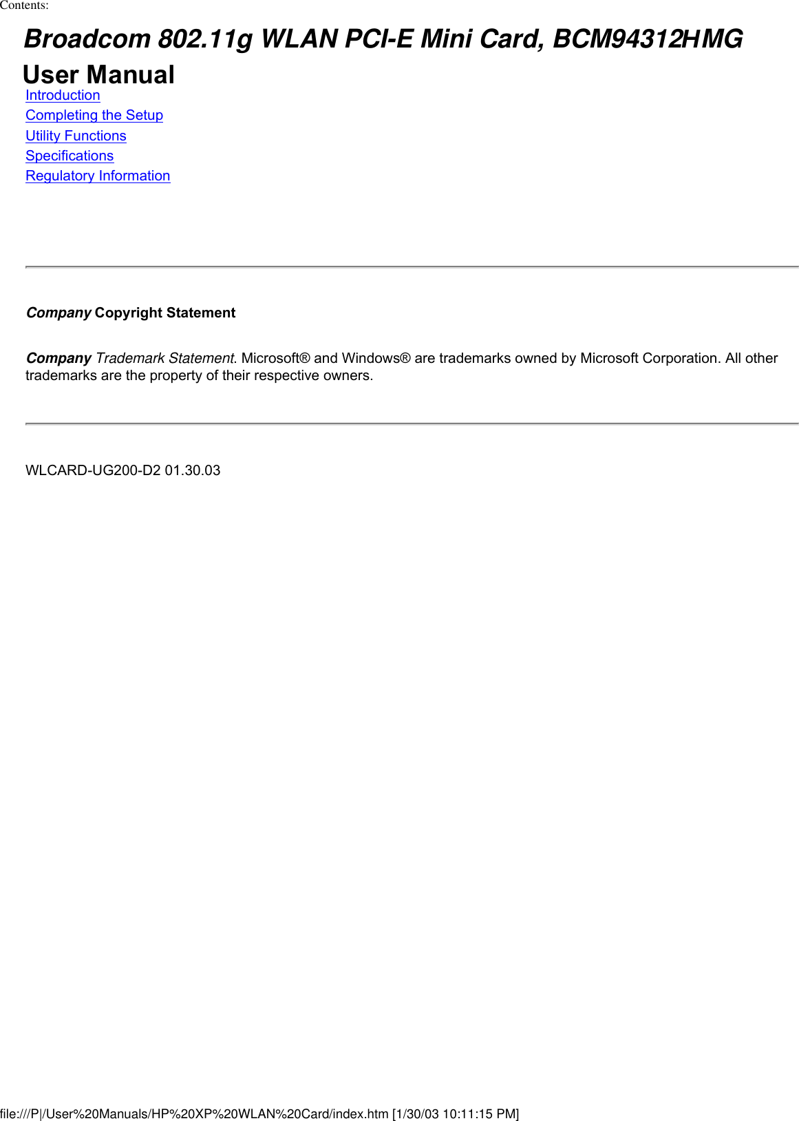 Contents: Broadcom 802.11g WLAN PCI-E Mini Card, BCM94312HMG User ManualIntroductionCompleting the SetupUtility FunctionsSpecificationsRegulatory InformationCompany Copyright StatementCompany Trademark Statement. Microsoft® and Windows® are trademarks owned by Microsoft Corporation. All other trademarks are the property of their respective owners.WLCARD-UG200-D2 01.30.03file:///P|/User%20Manuals/HP%20XP%20WLAN%20Card/index.htm [1/30/03 10:11:15 PM]