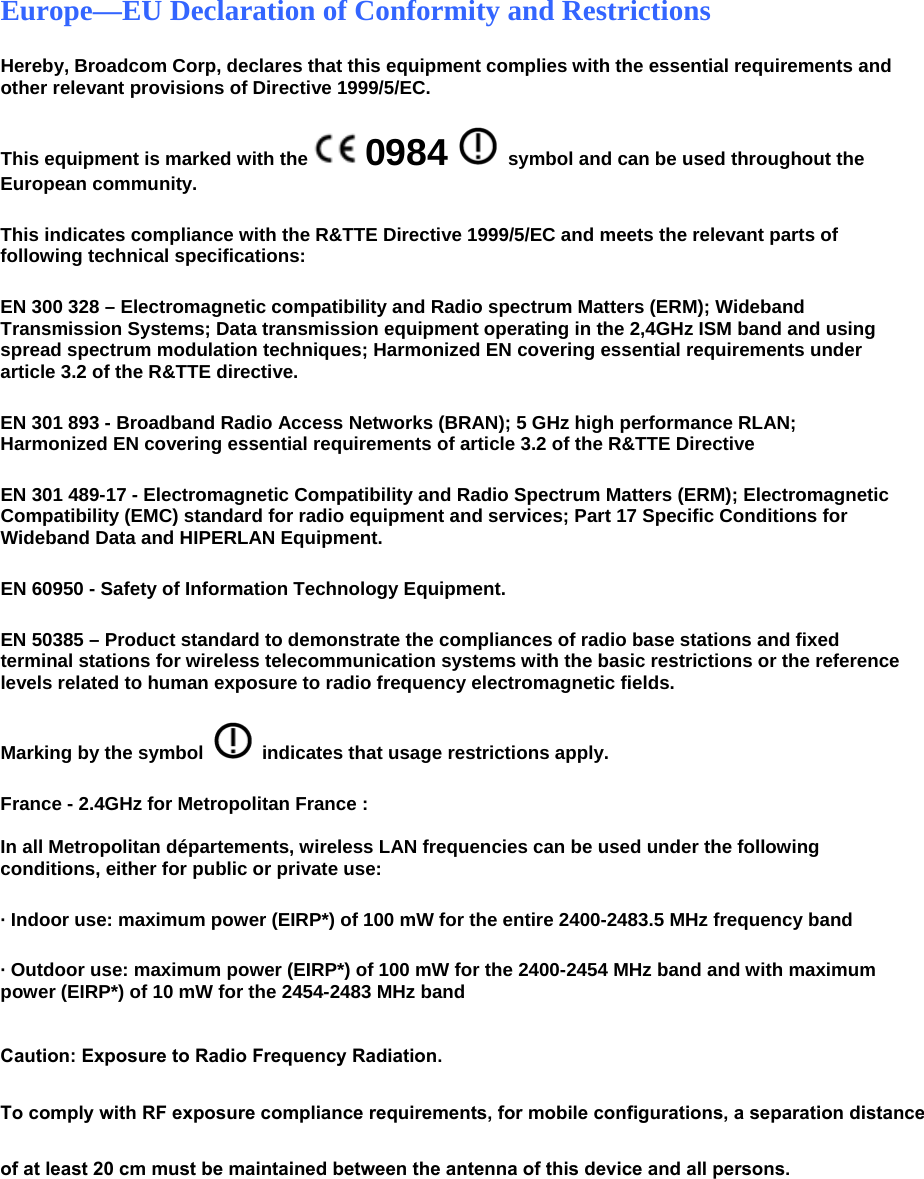 Europe—EU Declaration of Conformity and Restrictions Hereby, Broadcom Corp, declares that this equipment complies with the essential requirements and other relevant provisions of Directive 1999/5/EC.  This equipment is marked with the   0984   symbol and can be used throughout the European community.  This indicates compliance with the R&amp;TTE Directive 1999/5/EC and meets the relevant parts of following technical specifications: EN 300 328 – Electromagnetic compatibility and Radio spectrum Matters (ERM); Wideband Transmission Systems; Data transmission equipment operating in the 2,4GHz ISM band and using spread spectrum modulation techniques; Harmonized EN covering essential requirements under article 3.2 of the R&amp;TTE directive. EN 301 893 - Broadband Radio Access Networks (BRAN); 5 GHz high performance RLAN; Harmonized EN covering essential requirements of article 3.2 of the R&amp;TTE Directive EN 301 489-17 - Electromagnetic Compatibility and Radio Spectrum Matters (ERM); Electromagnetic Compatibility (EMC) standard for radio equipment and services; Part 17 Specific Conditions for Wideband Data and HIPERLAN Equipment. EN 60950 - Safety of Information Technology Equipment. EN 50385 – Product standard to demonstrate the compliances of radio base stations and fixed terminal stations for wireless telecommunication systems with the basic restrictions or the reference levels related to human exposure to radio frequency electromagnetic fields. Marking by the symbol     indicates that usage restrictions apply. France - 2.4GHz for Metropolitan France :    In all Metropolitan départements, wireless LAN frequencies can be used under the following conditions, either for public or private use:  · Indoor use: maximum power (EIRP*) of 100 mW for the entire 2400-2483.5 MHz frequency band · Outdoor use: maximum power (EIRP*) of 100 mW for the 2400-2454 MHz band and with maximum power (EIRP*) of 10 mW for the 2454-2483 MHz band   Caution: Exposure to Radio Frequency Radiation. To comply with RF exposure compliance requirements, for mobile configurations, a separation distance of at least 20 cm must be maintained between the antenna of this device and all persons.   