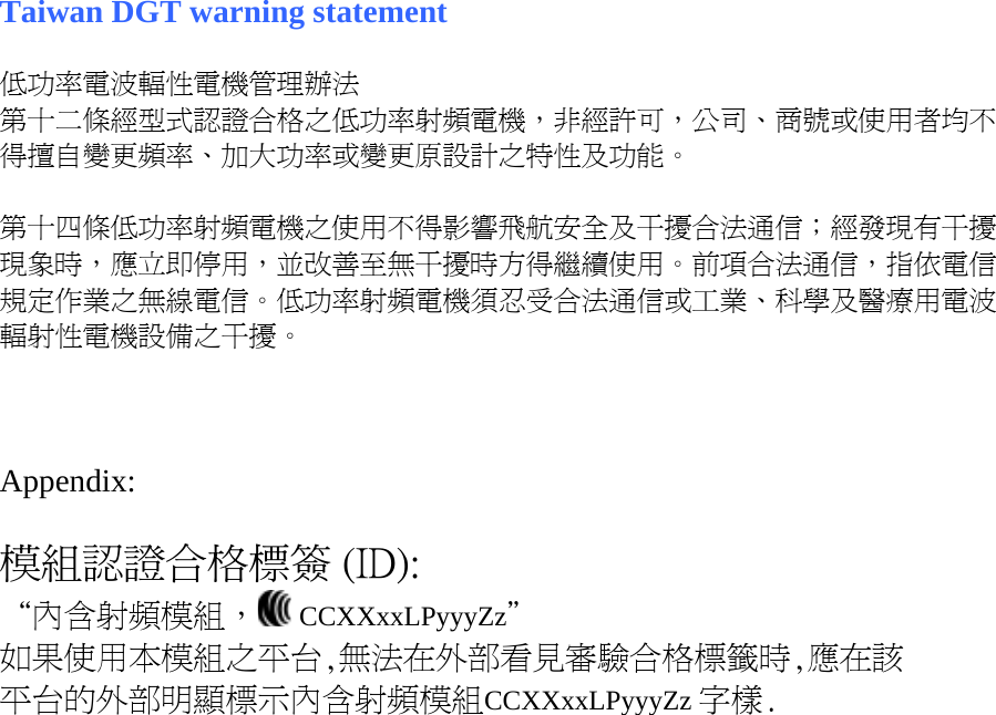 Taiwan DGT warning statement  低功率電波輻性電機管理辦法 第十二條經型式認證合格之低功率射頻電機，非經許可，公司、商號或使用者均不得擅自變更頻率、加大功率或變更原設計之特性及功能。  第十四條低功率射頻電機之使用不得影響飛航安全及干擾合法通信；經發現有干擾現象時，應立即停用，並改善至無干擾時方得繼續使用。前項合法通信，指依電信規定作業之無線電信。低功率射頻電機須忍受合法通信或工業、科學及醫療用電波輻射性電機設備之干擾。    Appendix:  模組認證合格標簽 (ID): “內含射頻模組，  CCXXxxLPyyyZz＂ 如果使用本模組之平台,無法在外部看見審驗合格標籤時,應在該 平台的外部明顯標示內含射頻模組CCXXxxLPyyyZz 字樣.  