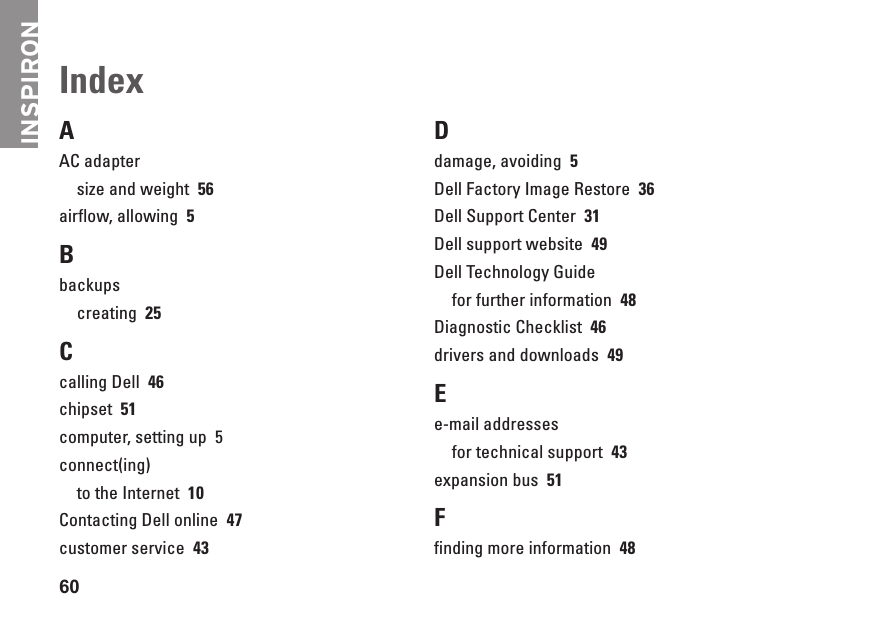INSPIRON60AAC adaptersize and weight  56airflow, allowing  5Bbackupscreating  25Ccalling Dell  46chipset  51computer, setting up  5connect(ing)to the Internet  10Contacting Dell online  47customer service  43Ddamage, avoiding  5Dell Factory Image Restore  36Dell Support Center  31Dell support website  49Dell Technology Guidefor further information  48Diagnostic Checklist  46drivers and downloads  49Ee-mail addressesfor technical support  43expansion bus  51Ffinding more information  48Index