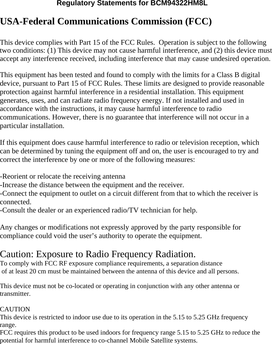 Regulatory Statements for BCM94322HM8L  USA-Federal Communications Commission (FCC)  This device complies with Part 15 of the FCC Rules.  Operation is subject to the followingtwo conditions: (1) This device may not cause harmful interference, and (2) this device must accept any interference received, including interference that may cause undesired operation.  This equipment has been tested and found to comply with the limits for a Class B digital device, pursuant to Part 15 of FCC Rules. These limits are designed to provide reasonable protection against harmful interference in a residential installation. This equipment generates, uses, and can radiate radio frequency energy. If not installed and used in accordance with the instructions, it may cause harmful interference to radio communications. However, there is no guarantee that interference will not occur in a particular installation.  If this equipment does cause harmful interference to radio or television reception, which can be determined by tuning the equipment off and on, the user is encouraged to try and correct the interference by one or more of the following measures:  -Reorient or relocate the receiving antenna -Increase the distance between the equipment and the receiver. -Connect the equipment to outlet on a circuit different from that to which the receiver is connected. -Consult the dealer or an experienced radio/TV technician for help.  Any changes or modifications not expressly approved by the party responsible for compliance could void the user’s authority to operate the equipment.  Caution: Exposure to Radio Frequency Radiation. To comply with FCC RF exposure compliance requirements, a separation distance of at least 20 cm must be maintained between the antenna of this device and all persons.   This device must not be co-located or operating in conjunction with any other antenna or transmitter.  CAUTION This device is restricted to indoor use due to its operation in the 5.15 to 5.25 GHz frequency range. FCC requires this product to be used indoors for frequency range 5.15 to 5.25 GHz to reduce the potential for harmful interference to co-channel Mobile Satellite systems.  