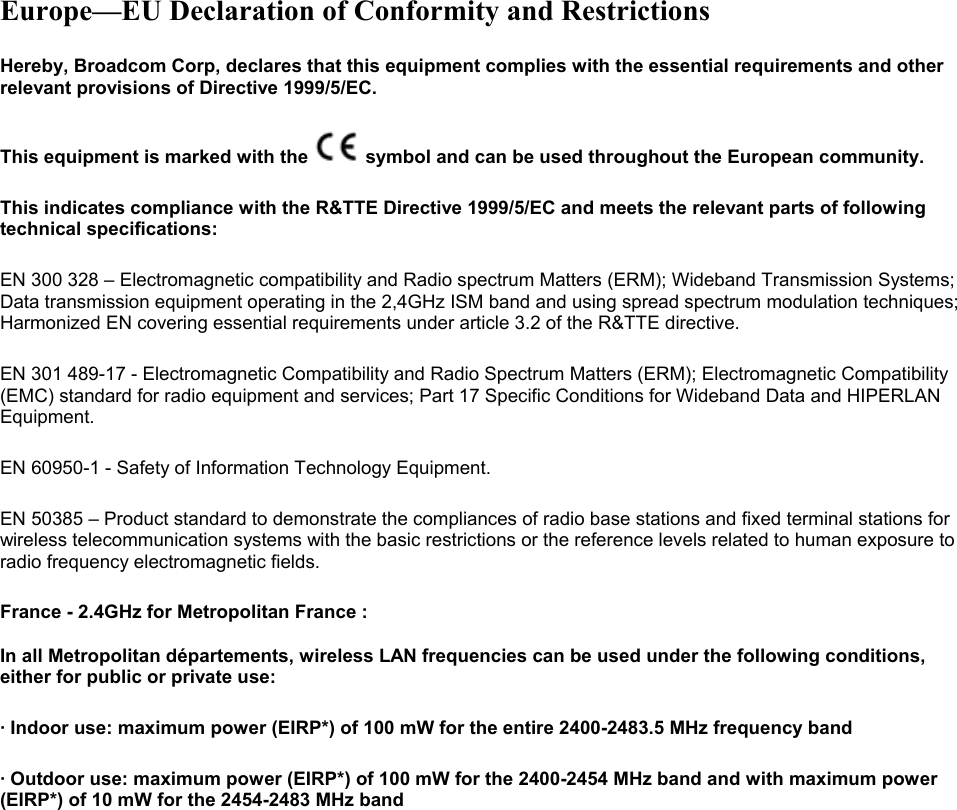  Europe—EU Declaration of Conformity and Restrictions Hereby, Broadcom Corp, declares that this equipment complies with the essential requirements and other relevant provisions of Directive 1999/5/EC.  This equipment is marked with the   symbol and can be used throughout the European community.  This indicates compliance with the R&amp;TTE Directive 1999/5/EC and meets the relevant parts of following technical specifications: EN 300 328 – Electromagnetic compatibility and Radio spectrum Matters (ERM); Wideband Transmission Systems; Data transmission equipment operating in the 2,4GHz ISM band and using spread spectrum modulation techniques; Harmonized EN covering essential requirements under article 3.2 of the R&amp;TTE directive. EN 301 489-17 - Electromagnetic Compatibility and Radio Spectrum Matters (ERM); Electromagnetic Compatibility (EMC) standard for radio equipment and services; Part 17 Specific Conditions for Wideband Data and HIPERLAN Equipment. EN 60950-1 - Safety of Information Technology Equipment. EN 50385 – Product standard to demonstrate the compliances of radio base stations and fixed terminal stations for wireless telecommunication systems with the basic restrictions or the reference levels related to human exposure to radio frequency electromagnetic fields. France - 2.4GHz for Metropolitan France :    In all Metropolitan départements, wireless LAN frequencies can be used under the following conditions, either for public or private use:  · Indoor use: maximum power (EIRP*) of 100 mW for the entire 2400-2483.5 MHz frequency band · Outdoor use: maximum power (EIRP*) of 100 mW for the 2400-2454 MHz band and with maximum power (EIRP*) of 10 mW for the 2454-2483 MHz band 