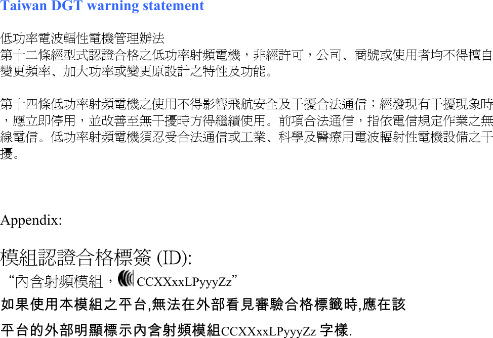    Taiwan DGT warning statement  低功率電波輻性電機管理辦法 第十二條經型式認證合格之低功率射頻電機，非經許可，公司、商號或使用者均不得擅自變更頻率、加大功率或變更原設計之特性及功能。  第十四條低功率射頻電機之使用不得影響飛航安全及干擾合法通信；經發現有干擾現象時，應立即停用，並改善至無干擾時方得繼續使用。前項合法通信，指依電信規定作業之無線電信。低功率射頻電機須忍受合法通信或工業、科學及醫療用電波輻射性電機設備之干擾。    Appendix:  模組認證合格標簽 (ID): “內含射頻模組，  CCXXxxLPyyyZz” 如果使用本模組之平台,無法在外部看見審驗合格標籤時,應在該 平台的外部明顯標示內含射頻模組CCXXxxLPyyyZz 字樣.    