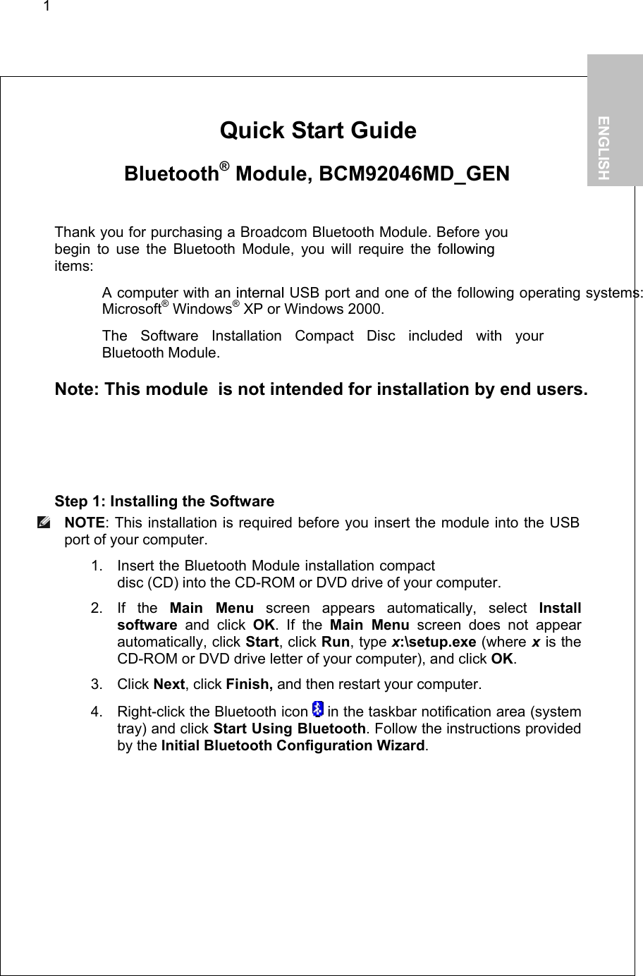 1        Quick Start Guide   Bluetooth® Module, BCM92046MD_GEN  Thank you for purchasing a Broadcom Bluetooth Module. Before you begin to use the Bluetooth Module, you will require the followingitems:   A computer with an internal USB port and one of the following operating systems: Microsoft® Windows® XP or Windows 2000.   The Software Installation Compact Disc included with your  Bluetooth Module.  Note: This module  is not intended for installation by end users.  Step 1: Installing the Software  NOTE: This installation is required before you insert the module into the USB port of your computer. 1. Insert the Bluetooth Module installation compact disc (CD) into the CD-ROM or DVD drive of your computer. 2. If the Main Menu screen appears automatically, select Install software and click OK. If the Main Menu screen does not appear automatically, click Start, click Run, type x:\setup.exe (where x is the CD-ROM or DVD drive letter of your computer), and click OK. 3. Click Next, click Finish, and then restart your computer. 4.  Right-click the Bluetooth icon   in the taskbar notification area (system tray) and click Start Using Bluetooth. Follow the instructions provided by the Initial Bluetooth Configuration Wizard.   1.           ENGLISH  