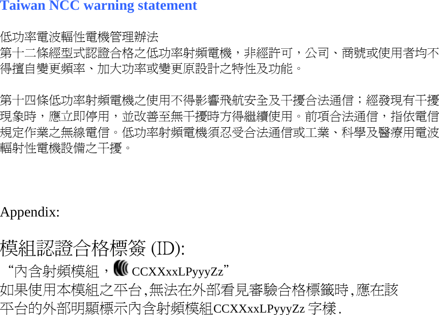 Taiwan NCC warning statement  低功率電波輻性電機管理辦法 第十二條經型式認證合格之低功率射頻電機，非經許可，公司、商號或使用者均不得擅自變更頻率、加大功率或變更原設計之特性及功能。  第十四條低功率射頻電機之使用不得影響飛航安全及干擾合法通信；經發現有干擾現象時，應立即停用，並改善至無干擾時方得繼續使用。前項合法通信，指依電信規定作業之無線電信。低功率射頻電機須忍受合法通信或工業、科學及醫療用電波輻射性電機設備之干擾。    Appendix:  模組認證合格標簽 (ID): “內含射頻模組，  CCXXxxLPyyyZz＂ 如果使用本模組之平台,無法在外部看見審驗合格標籤時,應在該 平台的外部明顯標示內含射頻模組CCXXxxLPyyyZz 字樣.  