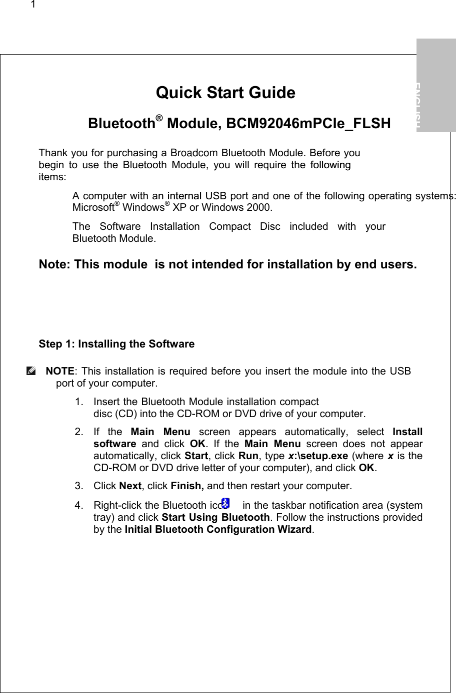 1        Quick Start Guide   Bluetooth® Module, BCM92046mPCIe_FLSH  Thank you for purchasing a Broadcom Bluetooth Module. Before you begin to use the Bluetooth Module, you will require the followingitems:   A computer with an internal USB port and one of the following operating systems: Microsoft® Windows® XP or Windows 2000.   The Software Installation Compact Disc included with your  Bluetooth Module.  Note: This module  is not intended for installation by end users.  Step 1: Installing the Software  NOTE: This installation is required before you insert the module into the USB port of your computer. 1. Insert the Bluetooth Module installation compact disc (CD) into the CD-ROM or DVD drive of your computer. 2. If the Main Menu screen appears automatically, select Install software and click OK. If the Main Menu screen does not appear automatically, click Start, click Run, type x:\setup.exe (where x is the CD-ROM or DVD drive letter of your computer), and click OK. 3. Click Next, click Finish, and then restart your computer. 4.  Right-click the Bluetooth icon   in the taskbar notification area (system tray) and click Start Using Bluetooth. Follow the instructions provided by the Initial Bluetooth Configuration Wizard.   1.           ENGLISH  