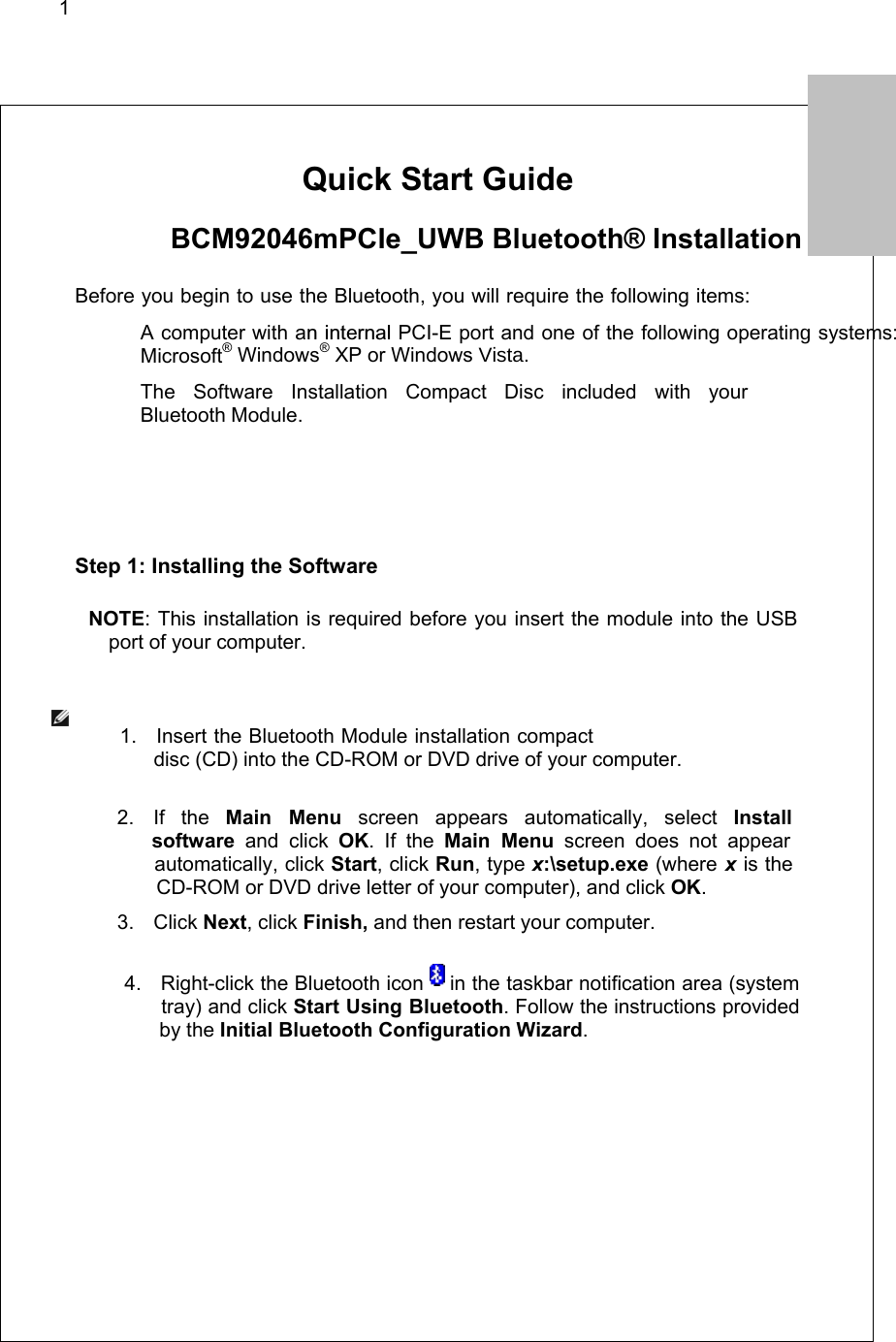 1        Quick Start Guide   BCM92046mPCIe_UWB Bluetooth® Installation   Before you begin to use the Bluetooth, you will require the following items:   A computer with an internal PCI-E port and one of the following operating systems: Microsoft® Windows® XP or Windows Vista.   The Software Installation Compact Disc included with your  Bluetooth Module.   Step 1: Installing the Software  NOTE: This installation is required before you insert the module into the USB port of your computer.                                           1. Insert the Bluetooth Module installation compact                                                                   disc (CD) into the CD-ROM or DVD drive of your computer.                                        2. If the Main Menu screen appears automatically, select Install                                                            software and click OK. If the Main Menu screen does not appear                                                  automatically, click Start, click Run, type x:\setup.exe (where x is the                                                             CD-ROM or DVD drive letter of your computer), and click OK.                  3. Click Next, click Finish, and then restart your computer.                                                                                                      4.  Right-click the Bluetooth icon   in the taskbar notification area (system                                                  tray) and click Start Using Bluetooth. Follow the instructions provided                                                       by the Initial Bluetooth Configuration Wizard.   1.           ENGLIH  