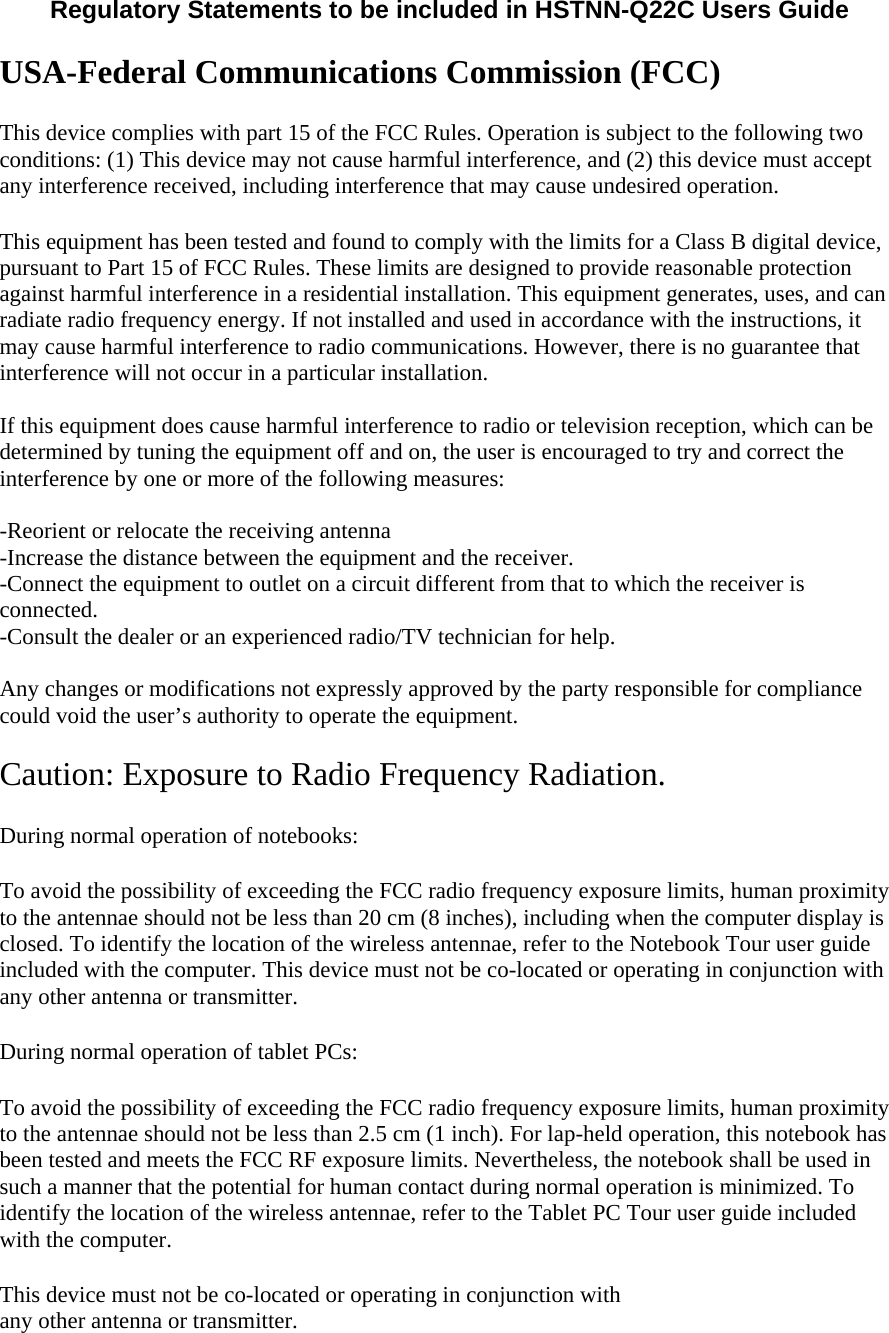  Regulatory Statements to be included in HSTNN-Q22C Users Guide   USA-Federal Communications Commission (FCC) This device complies with part 15 of the FCC Rules. Operation is subject to the following two conditions: (1) This device may not cause harmful interference, and (2) this device must accept any interference received, including interference that may cause undesired operation. This equipment has been tested and found to comply with the limits for a Class B digital device, pursuant to Part 15 of FCC Rules. These limits are designed to provide reasonable protection against harmful interference in a residential installation. This equipment generates, uses, and can radiate radio frequency energy. If not installed and used in accordance with the instructions, it may cause harmful interference to radio communications. However, there is no guarantee that interference will not occur in a particular installation.  If this equipment does cause harmful interference to radio or television reception, which can be determined by tuning the equipment off and on, the user is encouraged to try and correct the interference by one or more of the following measures:  -Reorient or relocate the receiving antenna -Increase the distance between the equipment and the receiver. -Connect the equipment to outlet on a circuit different from that to which the receiver is connected. -Consult the dealer or an experienced radio/TV technician for help.  Any changes or modifications not expressly approved by the party responsible for compliance could void the user’s authority to operate the equipment.  Caution: Exposure to Radio Frequency Radiation. During normal operation of notebooks:  To avoid the possibility of exceeding the FCC radio frequency exposure limits, human proximity to the antennae should not be less than 20 cm (8 inches), including when the computer display is closed. To identify the location of the wireless antennae, refer to the Notebook Tour user guide included with the computer. This device must not be co-located or operating in conjunction with any other antenna or transmitter.  During normal operation of tablet PCs:  To avoid the possibility of exceeding the FCC radio frequency exposure limits, human proximity to the antennae should not be less than 2.5 cm (1 inch). For lap-held operation, this notebook has been tested and meets the FCC RF exposure limits. Nevertheless, the notebook shall be used in such a manner that the potential for human contact during normal operation is minimized. To identify the location of the wireless antennae, refer to the Tablet PC Tour user guide included with the computer. This device must not be co-located or operating in conjunction with  any other antenna or transmitter.  