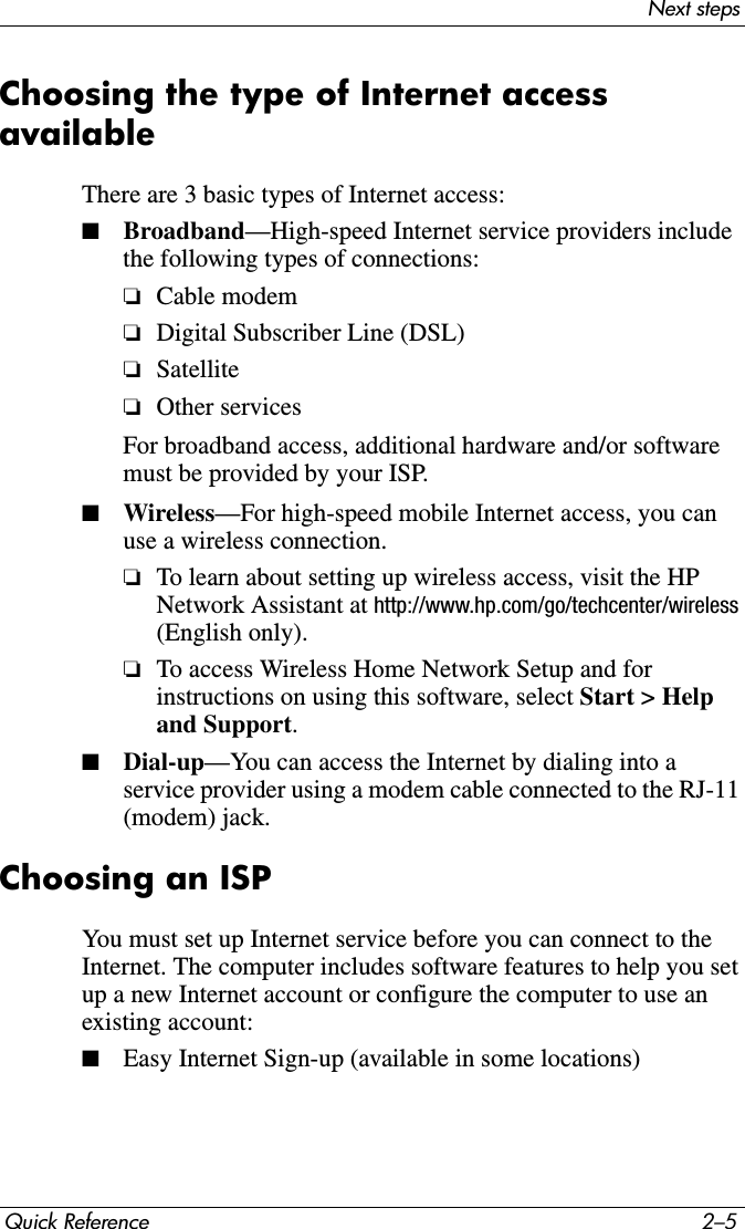 Next stepsQuick Reference 2–5Choosing the type of Internet access availableThere are 3 basic types of Internet access:■Broadband—High-speed Internet service providers include the following types of connections:❏Cable modem❏Digital Subscriber Line (DSL)❏Satellite❏Other servicesFor broadband access, additional hardware and/or software must be provided by your ISP.■Wireless—For high-speed mobile Internet access, you can use a wireless connection.❏To learn about setting up wireless access, visit the HP Network Assistant at http://www.hp.com/go/techcenter/wireless (English only).❏To access Wireless Home Network Setup and for instructions on using this software, select Start &gt; Help and Support.■Dial-up—You can access the Internet by dialing into a service provider using a modem cable connected to the RJ-11 (modem) jack.Choosing an ISPYou must set up Internet service before you can connect to the Internet. The computer includes software features to help you set up a new Internet account or configure the computer to use an existing account:■Easy Internet Sign-up (available in some locations)