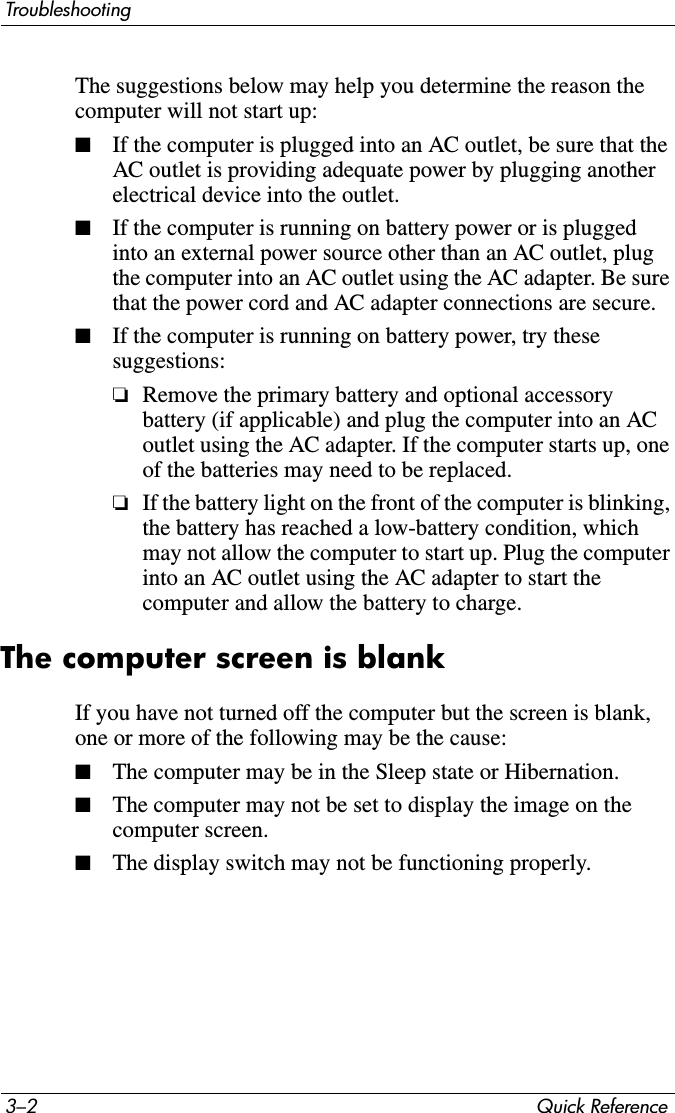 3–2 Quick ReferenceTroubleshootingThe suggestions below may help you determine the reason the computer will not start up:■If the computer is plugged into an AC outlet, be sure that the AC outlet is providing adequate power by plugging another electrical device into the outlet.■If the computer is running on battery power or is plugged into an external power source other than an AC outlet, plug the computer into an AC outlet using the AC adapter. Be sure that the power cord and AC adapter connections are secure.■If the computer is running on battery power, try these suggestions:❏Remove the primary battery and optional accessory battery (if applicable) and plug the computer into an AC outlet using the AC adapter. If the computer starts up, one of the batteries may need to be replaced.❏If the battery light on the front of the computer is blinking, the battery has reached a low-battery condition, which may not allow the computer to start up. Plug the computer into an AC outlet using the AC adapter to start the computer and allow the battery to charge.The computer screen is blankIf you have not turned off the computer but the screen is blank, one or more of the following may be the cause:■The computer may be in the Sleep state or Hibernation.■The computer may not be set to display the image on the computer screen.■The display switch may not be functioning properly.