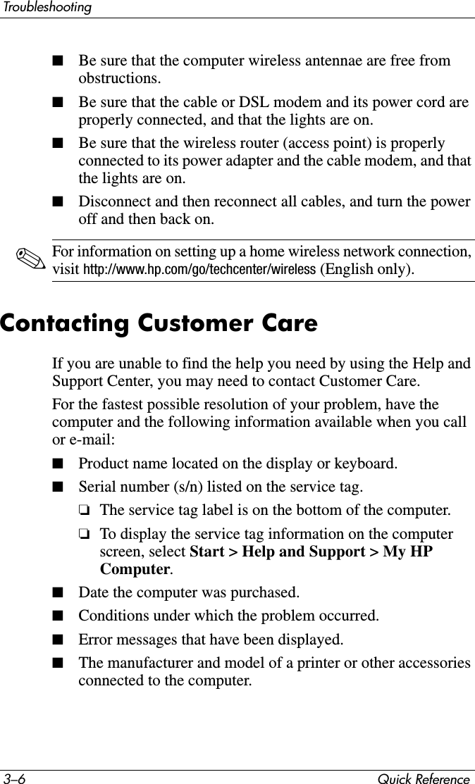 3–6 Quick ReferenceTroubleshooting■Be sure that the computer wireless antennae are free from obstructions.■Be sure that the cable or DSL modem and its power cord are properly connected, and that the lights are on.■Be sure that the wireless router (access point) is properly connected to its power adapter and the cable modem, and that the lights are on.■Disconnect and then reconnect all cables, and turn the power off and then back on.✎For information on setting up a home wireless network connection, visit http://www.hp.com/go/techcenter/wireless (English only).Contacting Customer CareIf you are unable to find the help you need by using the Help and Support Center, you may need to contact Customer Care.For the fastest possible resolution of your problem, have the computer and the following information available when you call or e-mail:■Product name located on the display or keyboard.■Serial number (s/n) listed on the service tag. ❏The service tag label is on the bottom of the computer. ❏To display the service tag information on the computer screen, select Start &gt; Help and Support &gt; My HP Computer.■Date the computer was purchased.■Conditions under which the problem occurred.■Error messages that have been displayed.■The manufacturer and model of a printer or other accessories connected to the computer.
