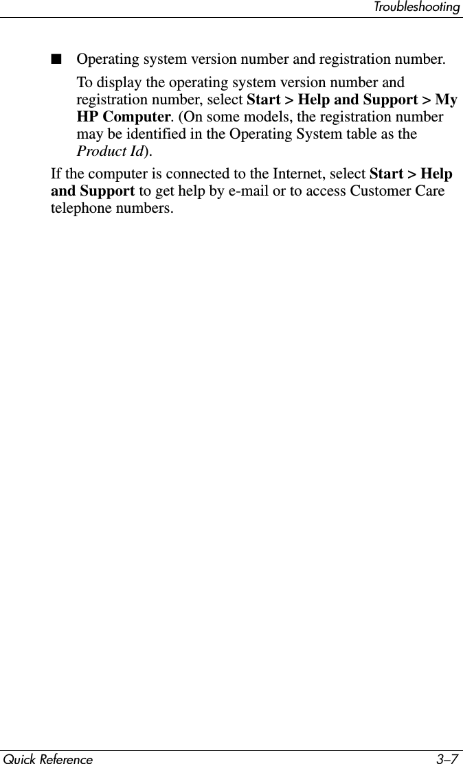 TroubleshootingQuick Reference 3–7■Operating system version number and registration number.To display the operating system version number and registration number, select Start &gt; Help and Support &gt; My HP Computer. (On some models, the registration number may be identified in the Operating System table as the Product Id).If the computer is connected to the Internet, select Start &gt; Help and Support to get help by e-mail or to access Customer Care telephone numbers. 