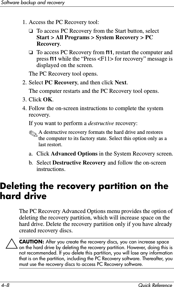 4–8 Quick ReferenceSoftware backup and recovery1. Access the PC Recovery tool:❏To access PC Recovery from the Start button, select Start &gt; All Programs &gt; System Recovery &gt; PC Recovery.❏To access PC Recovery from f11, restart the computer and press f11 while the “Press &lt;F11&gt; for recovery” message is displayed on the screen.The PC Recovery tool opens.2. Select PC Recovery, and then click Next.The computer restarts and the PC Recovery tool opens.3. Click OK.4. Follow the on-screen instructions to complete the system recovery.If you want to perform a destructive recovery:✎A destructive recovery formats the hard drive and restores the computer to its factory state. Select this option only as a last restort.a. Click Advanced Options in the System Recovery screen.b. Select Destructive Recovery and follow the on-screen instructions.Deleting the recovery partition on the hard driveThe PC Recovery Advanced Options menu provides the option of deleting the recovery partition, which will increase space on the hard drive. Delete the recovery partition only if you have already created recovery discs.ÄCAUTION: After you create the recovery discs, you can increase space on the hard drive by deleting the recovery partition. However, doing this is not recommended. If you delete this partition, you will lose any information that is on the partition, including the PC Recovery software. Thereafter, you must use the recovery discs to access PC Recovery software.