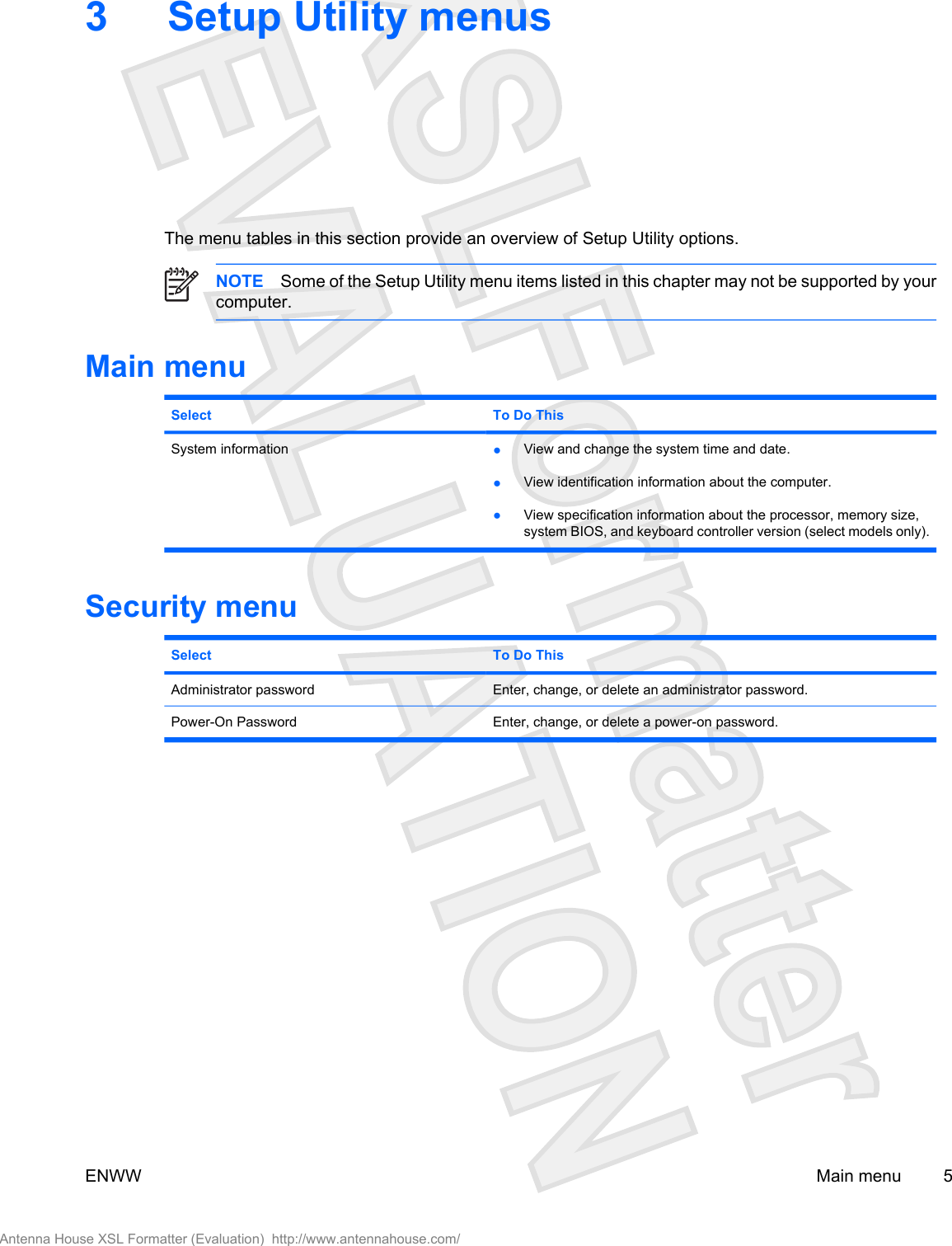 3 Setup Utility menusThe menu tables in this section provide an overview of Setup Utility options.NOTE Some of the Setup Utility menu items listed in this chapter may not be supported by yourcomputer.Main menuSelect To Do ThisSystem information ●View and change the system time and date.●View identification information about the computer.●View specification information about the processor, memory size,system BIOS, and keyboard controller version (select models only).Security menuSelect To Do ThisAdministrator password Enter, change, or delete an administrator password.Power-On Password Enter, change, or delete a power-on password.ENWW Main menu 5Antenna House XSL Formatter (Evaluation)  http://www.antennahouse.com/