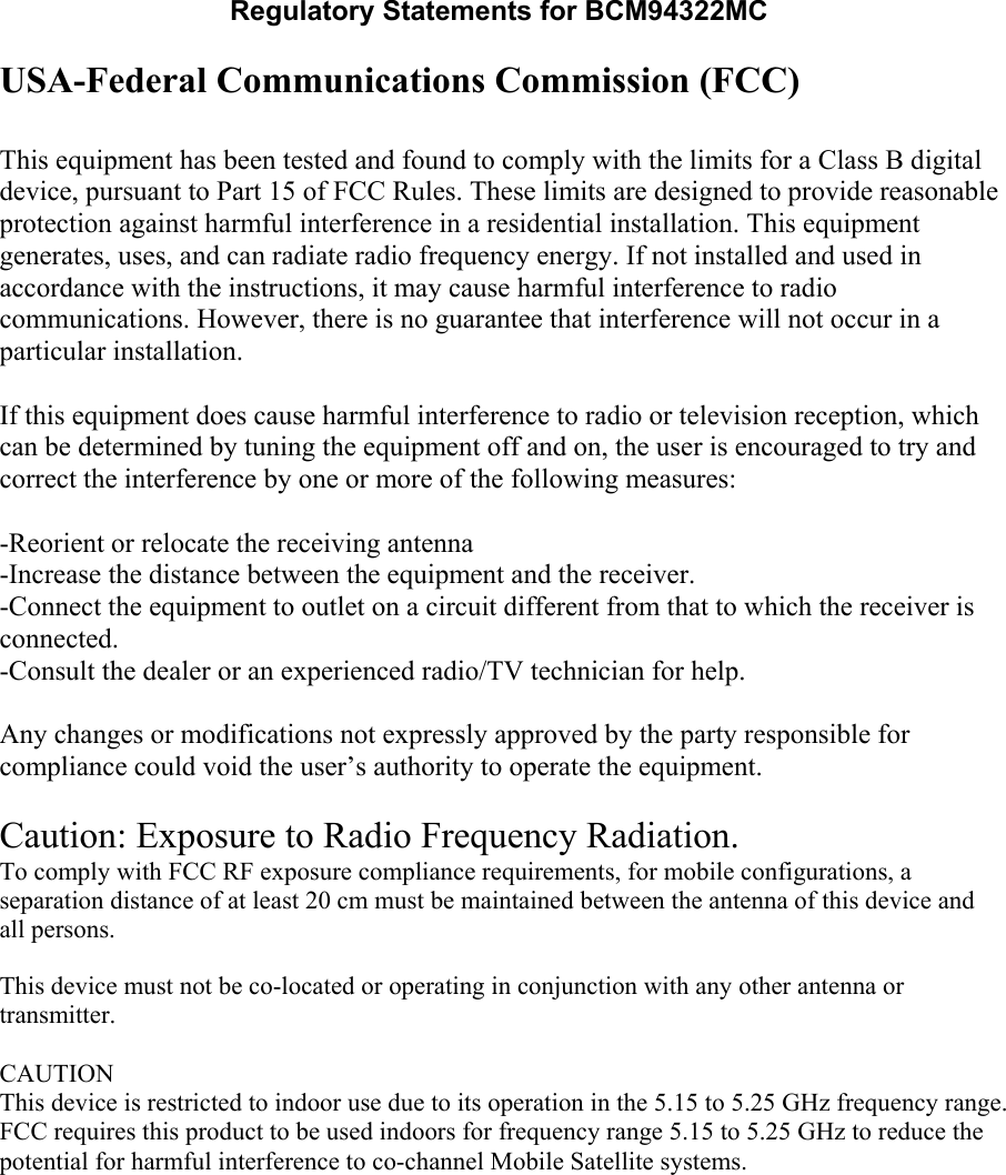 Regulatory Statements for BCM94322MC USA-Federal Communications Commission (FCC)  This equipment has been tested and found to comply with the limits for a Class B digital device, pursuant to Part 15 of FCC Rules. These limits are designed to provide reasonable protection against harmful interference in a residential installation. This equipment generates, uses, and can radiate radio frequency energy. If not installed and used in accordance with the instructions, it may cause harmful interference to radio communications. However, there is no guarantee that interference will not occur in a particular installation.  If this equipment does cause harmful interference to radio or television reception, which can be determined by tuning the equipment off and on, the user is encouraged to try and correct the interference by one or more of the following measures:  -Reorient or relocate the receiving antenna -Increase the distance between the equipment and the receiver. -Connect the equipment to outlet on a circuit different from that to which the receiver is connected. -Consult the dealer or an experienced radio/TV technician for help.  Any changes or modifications not expressly approved by the party responsible for compliance could void the user’s authority to operate the equipment.  Caution: Exposure to Radio Frequency Radiation. To comply with FCC RF exposure compliance requirements, for mobile configurations, a separation distance of at least 20 cm must be maintained between the antenna of this device and all persons.   This device must not be co-located or operating in conjunction with any other antenna or transmitter.  CAUTIONThis device is restricted to indoor use due to its operation in the 5.15 to 5.25 GHz frequency range. FCC requires this product to be used indoors for frequency range 5.15 to 5.25 GHz to reduce the potential for harmful interference to co-channel Mobile Satellite systems.  