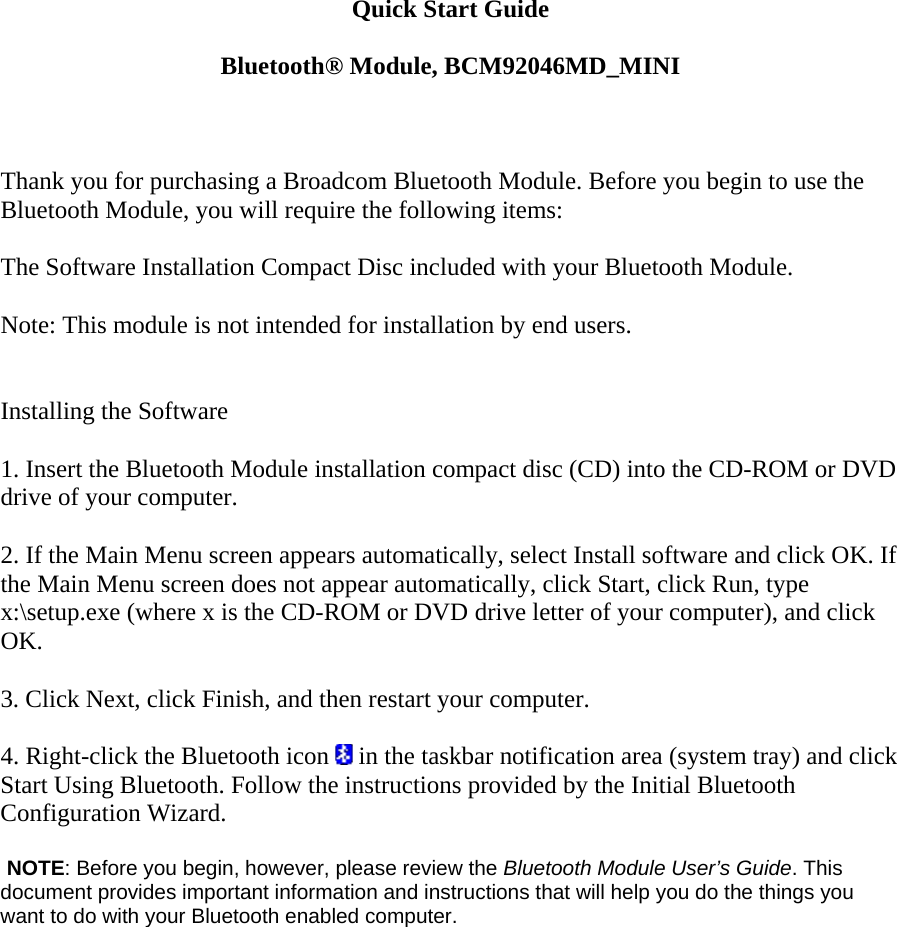 Quick Start Guide  Bluetooth® Module, BCM92046MD_MINI    Thank you for purchasing a Broadcom Bluetooth Module. Before you begin to use the Bluetooth Module, you will require the following items:    The Software Installation Compact Disc included with your Bluetooth Module.    Note: This module is not intended for installation by end users.     Installing the Software   1. Insert the Bluetooth Module installation compact disc (CD) into the CD-ROM or DVD drive of your computer.   2. If the Main Menu screen appears automatically, select Install software and click OK. If the Main Menu screen does not appear automatically, click Start, click Run, type x:\setup.exe (where x is the CD-ROM or DVD drive letter of your computer), and click OK.   3. Click Next, click Finish, and then restart your computer.   4. Right-click the Bluetooth icon   in the taskbar notification area (system tray) and click Start Using Bluetooth. Follow the instructions provided by the Initial Bluetooth Configuration Wizard.      NOTE: Before you begin, however, please review the Bluetooth Module User’s Guide. This document provides important information and instructions that will help you do the things you want to do with your Bluetooth enabled computer.   