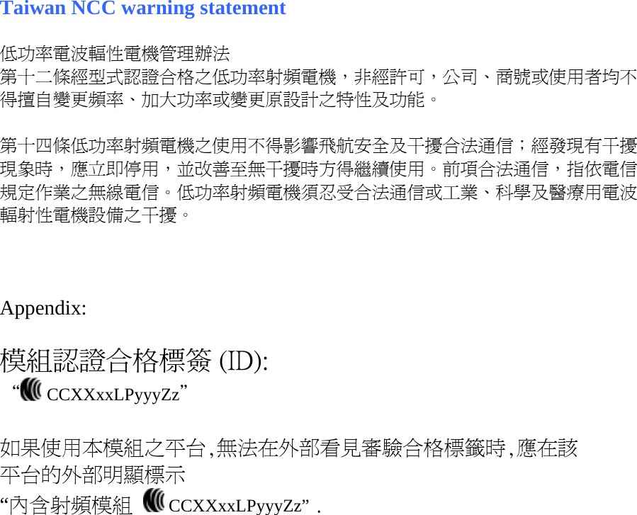 Taiwan NCC warning statement  低功率電波輻性電機管理辦法 第十二條經型式認證合格之低功率射頻電機，非經許可，公司、商號或使用者均不得擅自變更頻率、加大功率或變更原設計之特性及功能。  第十四條低功率射頻電機之使用不得影響飛航安全及干擾合法通信；經發現有干擾現象時，應立即停用，並改善至無干擾時方得繼續使用。前項合法通信，指依電信規定作業之無線電信。低功率射頻電機須忍受合法通信或工業、科學及醫療用電波輻射性電機設備之干擾。    Appendix:  模組認證合格標簽 (ID): “  CCXXxxLPyyyZz＂  如果使用本模組之平台,無法在外部看見審驗合格標籤時,應在該 平台的外部明顯標示 “內含射頻模組   CCXXxxLPyyyZz” .  