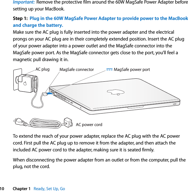    10 Chapter 1    Ready, Set Up, Go Important:   Remove the protective film around the 60W MagSafe Power Adapter before setting up your MacBook. Step 1:  Plug in the 60W MagSafe Power Adapter to provide power to the MacBook and charge the battery. Make sure the AC plug is fully inserted into the power adapter and the electrical prongs on your AC plug are in their completely extended position. Insert the AC plug of your power adapter into a power outlet and the MagSafe connector into the MagSafe power port. As the MagSafe connector gets close to the port, you’ll feel a magnetic pull drawing it in.To extend the reach of your power adapter, replace the AC plug with the AC power cord. First pull the AC plug up to remove it from the adapter, and then attach the included AC power cord to the adapter, making sure it is seated firmly.When disconnecting the power adapter from an outlet or from the computer, pull the plug, not the cord.®MagSafe connectorAC power cordAC plug ¯ MagSafe power port