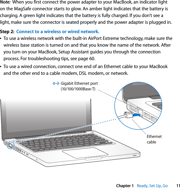    Chapter 1    Ready, Set Up, Go 11 Note:   When you first connect the power adapter to your MacBook, an indicator light on the MagSafe connector starts to glow. An amber light indicates that the battery is charging. A green light indicates that the battery is fully charged. If you don’t see a light, make sure the connector is seated properly and the power adapter is plugged in. Step 2:  Connect to a wireless or wired network.Â To use a wireless network with the built-in AirPort Extreme technology, make sure the wireless base station is turned on and that you know the name of the network. After you turn on your MacBook, Setup Assistant guides you through the connection process. For troubleshooting tips, see page 60. Â To use a wired connection, connect one end of an Ethernet cable to your MacBook and the other end to a cable modem, DSL modem, or network.®EthernetcableGigabit Ethernet port(10/100/1000Base-T)G