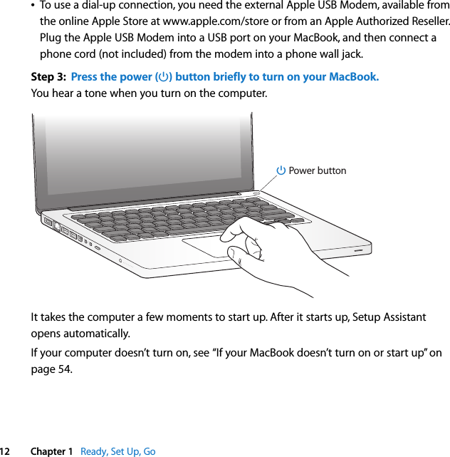    12 Chapter 1    Ready, Set Up, GoÂ To use a dial-up connection, you need the external Apple USB Modem, available from the online Apple Store at www.apple.com/store or from an Apple Authorized Reseller. Plug the Apple USB Modem into a USB port on your MacBook, and then connect a phone cord (not included) from the modem into a phone wall jack.  Step 3:  Press the power (® ) button briefly to turn on your MacBook. You hear a tone when you turn on the computer. It takes the computer a few moments to start up. After it starts up, Setup Assistant opens automatically.If your computer doesn’t turn on, see “If your MacBook doesn’t turn on or start up” on page 54.®® Power button