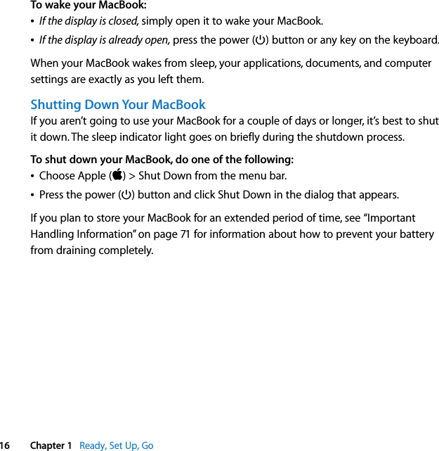    16 Chapter 1    Ready, Set Up, Go To wake your MacBook:Â If the display is closed,  simply open it to wake your MacBook.Â If the display is already open,  press the power (® ) button or any key on the keyboard.When your MacBook wakes from sleep, your applications, documents, and computer settings are exactly as you left them.  Shutting Down Your MacBook If you aren’t going to use your MacBook for a couple of days or longer, it’s best to shut it down. The sleep indicator light goes on briefly during the shutdown process. To shut down your MacBook, do one of the following:Â Choose Apple ( ) &gt; Shut Down from the menu bar.Â Press the power (® ) button and click Shut Down in the dialog that appears.If you plan to store your MacBook for an extended period of time, see “Important Handling Information” on page 71 for information about how to prevent your battery from draining completely.