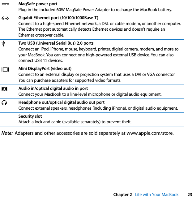  Chapter 2   Life with Your MacBook 23Note:  Adapters and other accessories are sold separately at www.apple.com/store.¯MagSafe power portPlug in the included 60W MagSafe Power Adapter to recharge the MacBook battery.GGigabit Ethernet port (10/100/1000Base-T)Connect to a high-speed Ethernet network, a DSL or cable modem, or another computer. The Ethernet port automatically detects Ethernet devices and doesn’t require an Ethernet crossover cable.dTwo USB (Universal Serial Bus) 2.0 portsConnect an iPod, iPhone, mouse, keyboard, printer, digital camera, modem, and more to your MacBook. You can connect one high-powered external USB device. You can also connect USB 1.1 devices.£Mini DisplayPort (video out)Connect to an external display or projection system that uses a DVI or VGA connector. You can purchase adapters for supported video formats.,Audio in/optical digital audio in portConnect your MacBook to a line-level microphone or digital audio equipment. fHeadphone out/optical digital audio out portConnect external speakers, headphones (including iPhone), or digital audio equipment. Security slotAttach a lock and cable (available separately) to prevent theft.