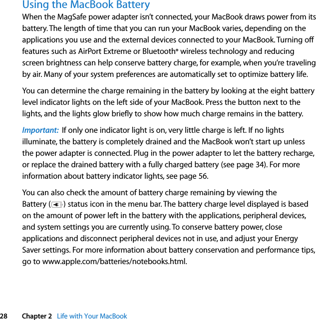  28 Chapter 2   Life with Your MacBookUsing the MacBook Battery When the MagSafe power adapter isn’t connected, your MacBook draws power from its battery. The length of time that you can run your MacBook varies, depending on the applications you use and the external devices connected to your MacBook. Turning off features such as AirPort Extreme or Bluetooth® wireless technology and reducing screen brightness can help conserve battery charge, for example, when you’re traveling by air. Many of your system preferences are automatically set to optimize battery life. You can determine the charge remaining in the battery by looking at the eight battery level indicator lights on the left side of your MacBook. Press the button next to the lights, and the lights glow briefly to show how much charge remains in the battery. Important:  If only one indicator light is on, very little charge is left. If no lights illuminate, the battery is completely drained and the MacBook won’t start up unless the power adapter is connected. Plug in the power adapter to let the battery recharge, or replace the drained battery with a fully charged battery (see page 34). For more information about battery indicator lights, see page 56.You can also check the amount of battery charge remaining by viewing the Battery ( ) status icon in the menu bar. The battery charge level displayed is based on the amount of power left in the battery with the applications, peripheral devices, and system settings you are currently using. To conserve battery power, close applications and disconnect peripheral devices not in use, and adjust your Energy Saver settings. For more information about battery conservation and performance tips, go to www.apple.com/batteries/notebooks.html.