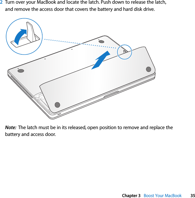  Chapter 3   Boost Your MacBook 352Turn over your MacBook and locate the latch. Push down to release the latch, and remove the access door that covers the battery and hard disk drive.Note:  The latch must be in its released, open position to remove and replace the battery and access door.