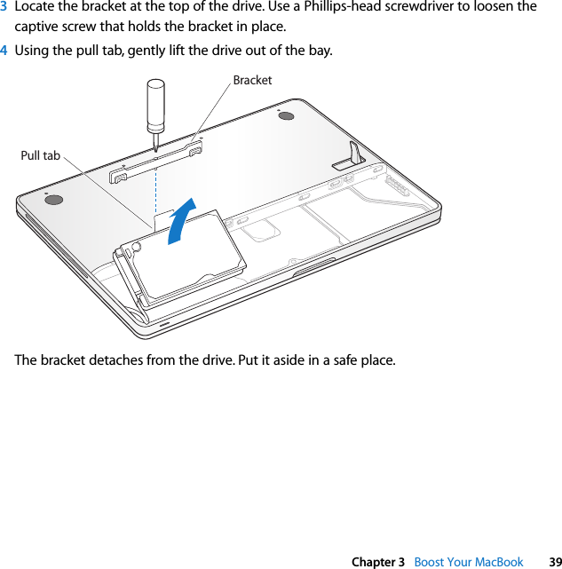  Chapter 3   Boost Your MacBook 393Locate the bracket at the top of the drive. Use a Phillips-head screwdriver to loosen the captive screw that holds the bracket in place. 4Using the pull tab, gently lift the drive out of the bay.The bracket detaches from the drive. Put it aside in a safe place. BracketPull tab
