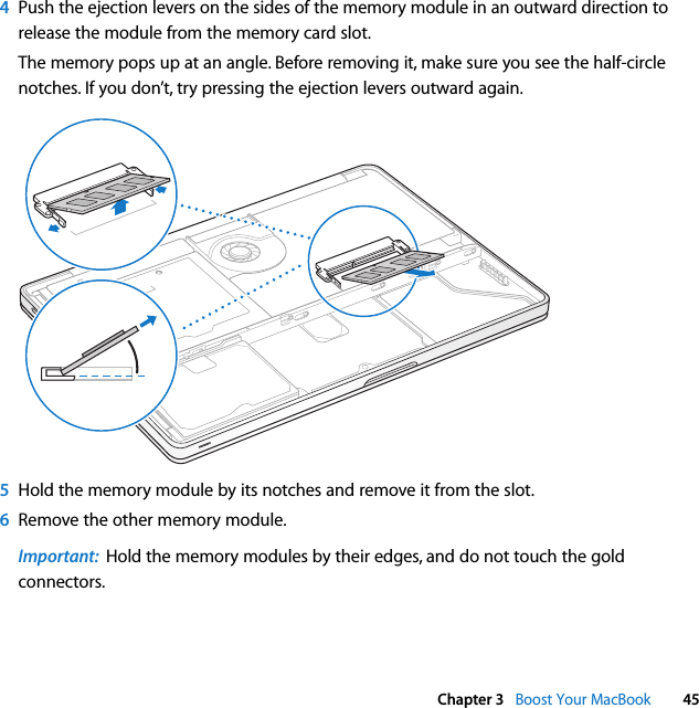  Chapter 3   Boost Your MacBook 454Push the ejection levers on the sides of the memory module in an outward direction to release the module from the memory card slot. The memory pops up at an angle. Before removing it, make sure you see the half-circle notches. If you don’t, try pressing the ejection levers outward again. 5Hold the memory module by its notches and remove it from the slot. 6Remove the other memory module.Important:  Hold the memory modules by their edges, and do not touch the gold connectors.