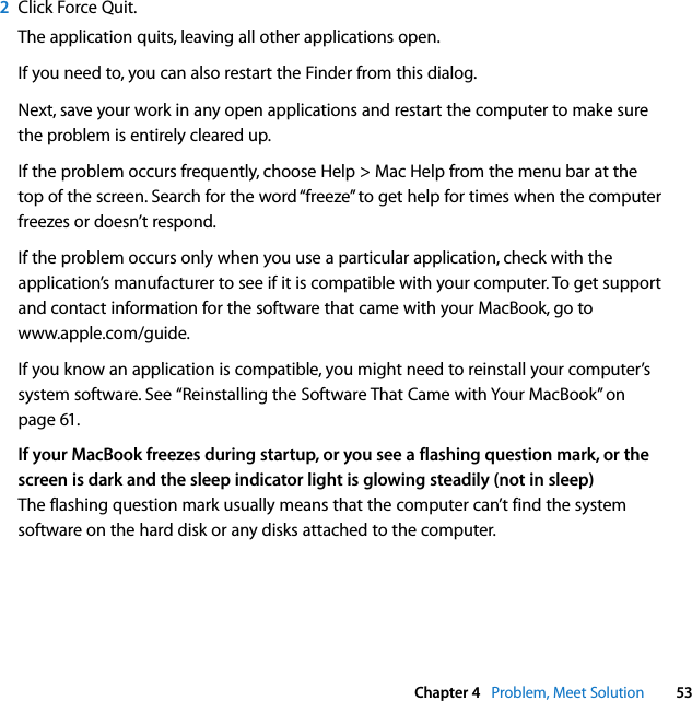  Chapter 4   Problem, Meet Solution 532Click Force Quit.The application quits, leaving all other applications open.If you need to, you can also restart the Finder from this dialog.Next, save your work in any open applications and restart the computer to make sure the problem is entirely cleared up. If the problem occurs frequently, choose Help &gt; Mac Help from the menu bar at the top of the screen. Search for the word “freeze” to get help for times when the computer freezes or doesn’t respond.If the problem occurs only when you use a particular application, check with the application’s manufacturer to see if it is compatible with your computer. To get support and contact information for the software that came with your MacBook, go to www.apple.com/guide.If you know an application is compatible, you might need to reinstall your computer’s system software. See “Reinstalling the Software That Came with Your MacBook” on page 61.If your MacBook freezes during startup, or you see a flashing question mark, or the screen is dark and the sleep indicator light is glowing steadily (not in sleep)The flashing question mark usually means that the computer can’t find the system software on the hard disk or any disks attached to the computer. 