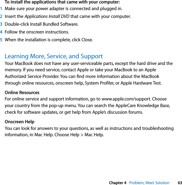  Chapter 4   Problem, Meet Solution 63To install the applications that came with your computer:1Make sure your power adapter is connected and plugged in.2Insert the Applications Install DVD that came with your computer.3Double-click Install Bundled Software. 4Follow the onscreen instructions.5When the installation is complete, click Close.Learning More, Service, and SupportYour MacBook does not have any user-serviceable parts, except the hard drive and the memory. If you need service, contact Apple or take your MacBook to an Apple Authorized Service Provider. You can find more information about the MacBook through online resources, onscreen help, System Profiler, or Apple Hardware Test.Online ResourcesFor online service and support information, go to www.apple.com/support. Choose your country from the pop-up menu. You can search the AppleCare Knowledge Base, check for software updates, or get help from Apple’s discussion forums. Onscreen HelpYou can look for answers to your questions, as well as instructions and troubleshooting information, in Mac Help. Choose Help &gt; Mac Help.