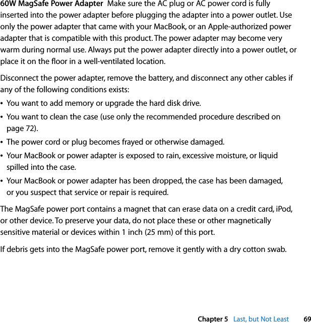  Chapter 5   Last, but Not Least 6960W MagSafe Power Adapter  Make sure the AC plug or AC power cord is fully inserted into the power adapter before plugging the adapter into a power outlet. Use only the power adapter that came with your MacBook, or an Apple-authorized power adapter that is compatible with this product. The power adapter may become very warm during normal use. Always put the power adapter directly into a power outlet, or place it on the floor in a well-ventilated location.Disconnect the power adapter, remove the battery, and disconnect any other cables if any of the following conditions exists:ÂYou want to add memory or upgrade the hard disk drive.ÂYou want to clean the case (use only the recommended procedure described on page 72).ÂThe power cord or plug becomes frayed or otherwise damaged.ÂYour MacBook or power adapter is exposed to rain, excessive moisture, or liquid spilled into the case.ÂYour MacBook or power adapter has been dropped, the case has been damaged, or you suspect that service or repair is required.The MagSafe power port contains a magnet that can erase data on a credit card, iPod, or other device. To preserve your data, do not place these or other magnetically sensitive material or devices within 1 inch (25 mm) of this port.If debris gets into the MagSafe power port, remove it gently with a dry cotton swab.
