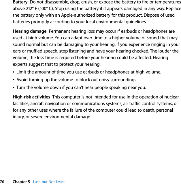  70 Chapter 5   Last, but Not LeastBattery  Do not disassemble, drop, crush, or expose the battery to fire or temperatures above 212° F (100° C). Stop using the battery if it appears damaged in any way. Replace the battery only with an Apple-authorized battery for this product. Dispose of used batteries promptly according to your local environmental guidelines.Hearing damage  Permanent hearing loss may occur if earbuds or headphones are used at high volume. You can adapt over time to a higher volume of sound that may sound normal but can be damaging to your hearing. If you experience ringing in your ears or muffled speech, stop listening and have your hearing checked. The louder the volume, the less time is required before your hearing could be affected. Hearing experts suggest that to protect your hearing:ÂLimit the amount of time you use earbuds or headphones at high volume.ÂAvoid turning up the volume to block out noisy surroundings. ÂTurn the volume down if you can’t hear people speaking near you.High-risk activities  This computer is not intended for use in the operation of nuclear facilities, aircraft navigation or communications systems, air traffic control systems, or for any other uses where the failure of the computer could lead to death, personal injury, or severe environmental damage.