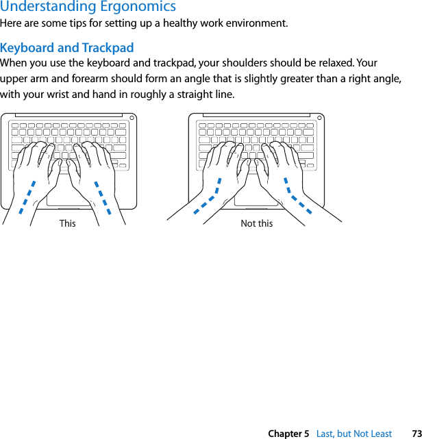  Chapter 5   Last, but Not Least 73Understanding ErgonomicsHere are some tips for setting up a healthy work environment.Keyboard and TrackpadWhen you use the keyboard and trackpad, your shoulders should be relaxed. Your upper arm and forearm should form an angle that is slightly greater than a right angle, with your wrist and hand in roughly a straight line.Not thisThis