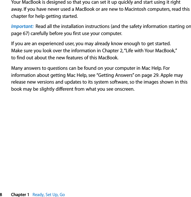    8 Chapter 1    Ready, Set Up, Go Your MacBook is designed so that you can set it up quickly and start using it right away. If you have never used a MacBook or are new to Macintosh computers, read this chapter for help getting started.  Important:   Read all the installation instructions (and the safety information starting on page 67) carefully before you first use your computer.If you are an experienced user, you may already know enough to get started. Make sure you look over the information in Chapter 2, “Life with Your MacBook,” to find out about the new features of this MacBook.Many answers to questions can be found on your computer in Mac Help. For information about getting Mac Help, see “Getting Answers” on page 29. Apple may release new versions and updates to its system software, so the images shown in this book may be slightly different from what you see onscreen.