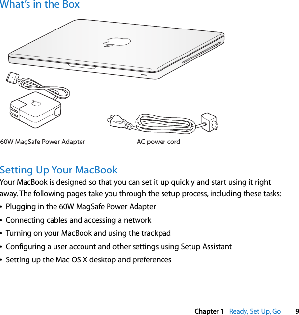    Chapter 1    Ready, Set Up, Go 9 What’s in the BoxSetting Up Your MacBook Your MacBook is designed so that you can set it up quickly and start using it right away. The following pages take you through the setup process, including these tasks:Â Plugging in the 60W MagSafe Power AdapterÂ Connecting cables and accessing a networkÂ Turning on your MacBook and using the trackpadÂ Configuring a user account and other settings using Setup AssistantÂ Setting up the Mac OS X desktop and preferencesAC power cord60W MagSafe Power Adapter®