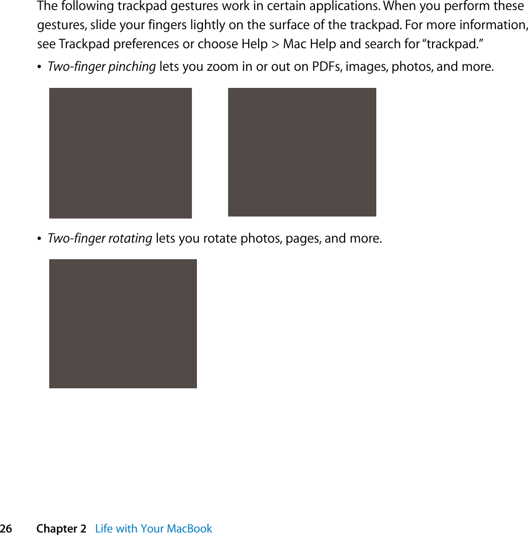  26 Chapter 2   Life with Your MacBookThe following trackpad gestures work in certain applications. When you perform these gestures, slide your fingers lightly on the surface of the trackpad. For more information, see Trackpad preferences or choose Help &gt; Mac Help and search for “trackpad.”ÂTwo-finger pinching lets you zoom in or out on PDFs, images, photos, and more.ÂTwo-finger rotating lets you rotate photos, pages, and more.