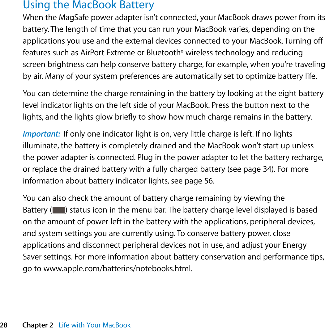  28 Chapter 2   Life with Your MacBookUsing the MacBook Battery When the MagSafe power adapter isn’t connected, your MacBook draws power from its battery. The length of time that you can run your MacBook varies, depending on the applications you use and the external devices connected to your MacBook. Turning off features such as AirPort Extreme or Bluetooth® wireless technology and reducing screen brightness can help conserve battery charge, for example, when you’re traveling by air. Many of your system preferences are automatically set to optimize battery life. You can determine the charge remaining in the battery by looking at the eight battery level indicator lights on the left side of your MacBook. Press the button next to the lights, and the lights glow briefly to show how much charge remains in the battery. Important:  If only one indicator light is on, very little charge is left. If no lights illuminate, the battery is completely drained and the MacBook won’t start up unless the power adapter is connected. Plug in the power adapter to let the battery recharge, or replace the drained battery with a fully charged battery (see page 34). For more information about battery indicator lights, see page 56.You can also check the amount of battery charge remaining by viewing the Battery ( ) status icon in the menu bar. The battery charge level displayed is based on the amount of power left in the battery with the applications, peripheral devices, and system settings you are currently using. To conserve battery power, close applications and disconnect peripheral devices not in use, and adjust your Energy Saver settings. For more information about battery conservation and performance tips, go to www.apple.com/batteries/notebooks.html.