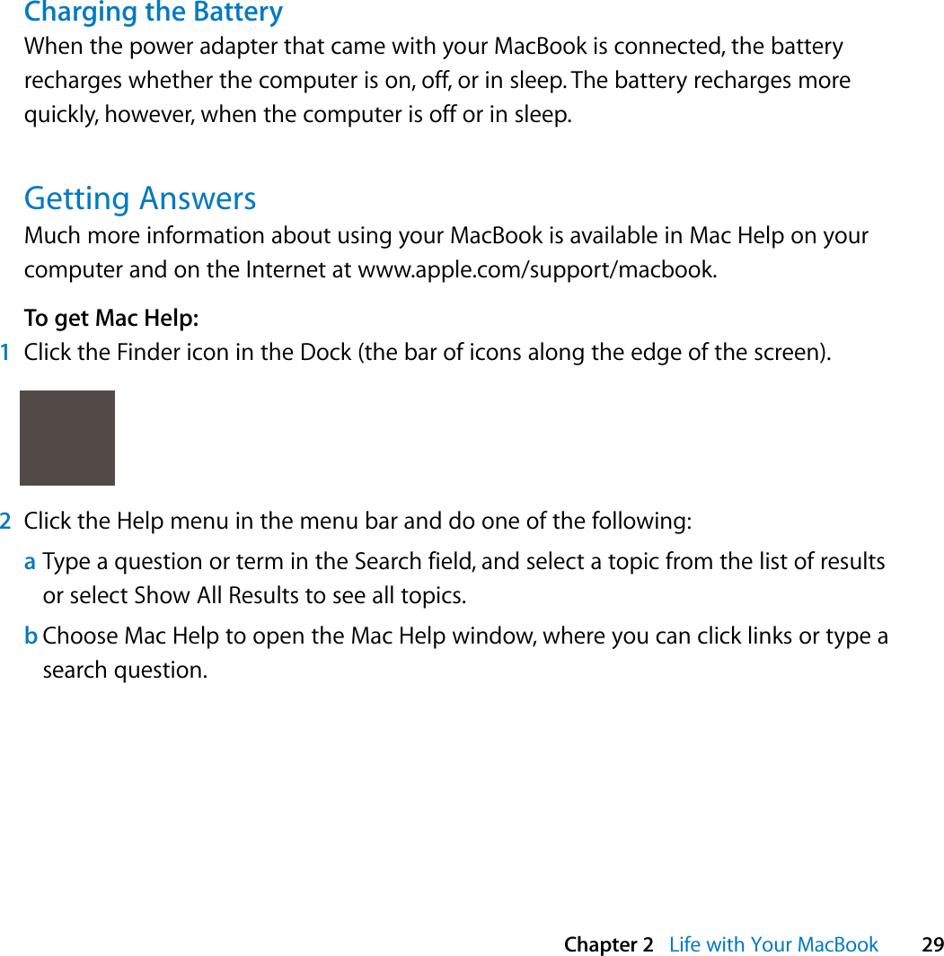  Chapter 2   Life with Your MacBook 29Charging the BatteryWhen the power adapter that came with your MacBook is connected, the battery recharges whether the computer is on, off, or in sleep. The battery recharges more quickly, however, when the computer is off or in sleep.Getting AnswersMuch more information about using your MacBook is available in Mac Help on your computer and on the Internet at www.apple.com/support/macbook.To get Mac Help:1Click the Finder icon in the Dock (the bar of icons along the edge of the screen).2Click the Help menu in the menu bar and do one of the following:aType a question or term in the Search field, and select a topic from the list of results or select Show All Results to see all topics.bChoose Mac Help to open the Mac Help window, where you can click links or type a search question.