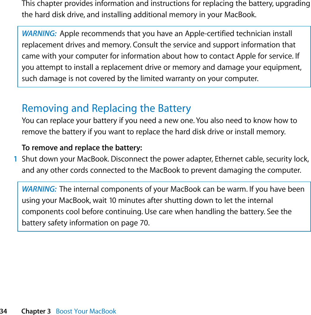  34 Chapter 3   Boost Your MacBookThis chapter provides information and instructions for replacing the battery, upgrading the hard disk drive, and installing additional memory in your MacBook.  Removing and Replacing the BatteryYou can replace your battery if you need a new one. You also need to know how to remove the battery if you want to replace the hard disk drive or install memory.To remove and replace the battery:1Shut down your MacBook. Disconnect the power adapter, Ethernet cable, security lock, and any other cords connected to the MacBook to prevent damaging the computer.WARNING:  Apple recommends that you have an Apple-certified technician install replacement drives and memory. Consult the service and support information that came with your computer for information about how to contact Apple for service. If you attempt to install a replacement drive or memory and damage your equipment, such damage is not covered by the limited warranty on your computer.WARNING:  The internal components of your MacBook can be warm. If you have been using your MacBook, wait 10 minutes after shutting down to let the internal components cool before continuing. Use care when handling the battery. See the battery safety information on page 70.